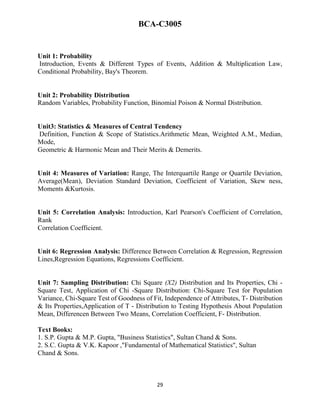 29
BCA-C3005
Unit 1: Probability
Introduction, Events & Different Types of Events, Addition & Multiplication Law,
Conditional Probability, Bay's Theorem.
Unit 2: Probability Distribution
Random Variables, Probability Function, Binomial Poison & Normal Distribution.
Unit3: Statistics & Measures of Central Tendency
Definition, Function & Scope of Statistics.Arithmetic Mean, Weighted A.M., Median,
Mode,
Geometric & Harmonic Mean and Their Merits & Demerits.
Unit 4: Measures of Variation: Range, The Interquartile Range or Quartile Deviation,
Average(Mean), Deviation Standard Deviation, Coefficient of Variation, Skew ness,
Moments &Kurtosis.
Unit 5: Correlation Analysis: Introduction, Karl Pearson's Coefficient of Correlation,
Rank
Correlation Coefficient.
Unit 6: Regression Analysis: Difference Between Correlation & Regression, Regression
Lines,Regression Equations, Regressions Coefficient.
Unit 7: Sampling Distribution: Chi Square (X2) Distribution and Its Properties, Chi -
Square Test, Application of Chi -Square Distribution: Chi-Square Test for Population
Variance, Chi-Square Test of Goodness of Fit, Independence of Attributes, T- Distribution
& Its Properties,Application of T - Distribution to Testing Hypothesis About Population
Mean, Differencen Between Two Means, Correlation Coefficient, F- Distribution.
Text Books:
1. S.P. Gupta & M.P. Gupta, "Business Statistics", Sultan Chand & Sons.
2. S.C. Gupta & V.K. Kapoor ,"Fundamental of Mathematical Statistics", Sultan
Chand & Sons.
 