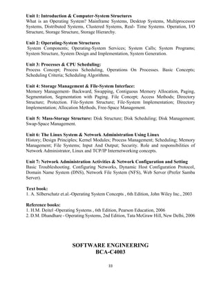 33
Unit 1: Introduction & Computer-System Structures
What is an Operating System? Mainframe Systems, Desktop Systems, Multiprocessor
Systems, Distributed Systems, Clustered Systems, Real- Time Systems. Operation, I/O
Structure, Storage Structure, Storage Hierarchy.
Unit 2: Operating-System Structures
System Components; Operating-System Services; System Calls; System Programs;
System Structure, System Design and Implementation, System Generation.
Unit 3: Processes & CPU Scheduling:
Process Concept; Process Scheduling, Operations On Processes. Basic Concepts;
Scheduling Criteria; Scheduling Algorithms.
Unit 4: Storage Management & File-System Interface:
Memory Management- Backward, Swapping, Contiguous Memory Allocation, Paging,
Segmentation, Segmentation with Paging. File Concept; Access Methods; Directory
Structure; Protection. File-System Structure; File-System Implementation; Directory
Implementation; Allocation Methods, Free-Space Management.
Unit 5: Mass-Storage Structure: Disk Structure; Disk Scheduling; Disk Management;
Swap-Space Management.
Unit 6: The Linux System & Network Administration Using Linux
History; Design Principles; Kernel Modules; Process Management; Scheduling; Memory
Management; File Systems; Input And Output; Security. Role and responsibilities of
Network Administrator, Linux and TCP/IP Internetworking concepts.
Unit 7: Network Administration Activities & Network Configuration and Setting
Basic Troubleshooting. Configuring Networks, Dynamic Host Configuration Protocol,
Domain Name System (DNS), Network File System (NFS), Web Server (Prefer Samba
Server).
Text book:
1. A. Silberschatz et.al.-Operating System Concepts , 6th Edition, John Wiley Inc., 2003
Reference books:
1. H.M. Deitel -Operating Systems , 6th Edition, Pearson Education, 2006
2. D.M. Dhandhare - Operating Systems, 2nd Edition, Tata McGraw Hill, New Delhi, 2006
SOFTWARE ENGINEERING
BCA-C4003
 