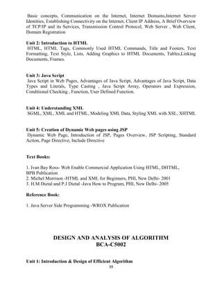 39
Basic concepts, Communication on the Internet, Internet Domains,Internet Server
Identities, Establishing Connectivity on the Internet, Client IP Address, A Brief Overview
of TCP/IP and its Services, Transmission Control Protocol, Web Server , Web Client,
Domain Registration
Unit 2: Introduction to HTML
HTML, HTML Tags, Commonly Used HTML Commands, Title and Footers, Text
Formatting, Text Style, Lists, Adding Graphics to HTML Documents, Tables,Linking
Documents, Frames.
Unit 3: Java Script
Java Script in Web Pages, Advantages of Java Script, Advantages of Java Script, Data
Types and Literals, Type Casting , Java Script Array, Operators and Expression,
Conditional Checking , Function, User Defined Function.
Unit 4: Understanding XML
SGML, XML, XML and HTML, Modeling XML Data, Styling XML with XSL, XHTML
Unit 5: Creation of Dynamic Web pages using JSP
Dynamic Web Page, Introduction of JSP, Pages Overview, JSP Scripting, Standard
Action, Page Directive, Include Directive
Text Books:
1. Ivan Bay Ross- Web Enable Commercial Application Using HTML, DHTML,
BPB Publication
2. Michel Morrison -HTML and XML for Beginners, PHI, New Delhi- 2001
3. H.M Dietal and P.J Dietal -Java How to Program, PHI, New Delhi- 2005
Reference Book:
1. Java Server Side Programming -WROX Publication
DESIGN AND ANALYSIS OF ALGORITHM
BCA-C5002
Unit 1: Introduction & Design of Efficient Algorithm
 