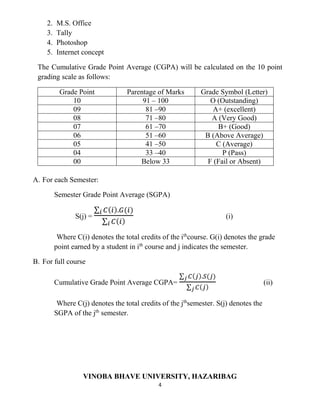 4
2. M.S. Office
3. Tally
4. Photoshop
5. Internet concept
The Cumulative Grade Point Average (CGPA) will be calculated on the 10 point
grading scale as follows:
Grade Point Parentage of Marks Grade Symbol (Letter)
10 91 – 100 O (Outstanding)
09 81 –90 A+ (excellent)
08 71 –80 A (Very Good)
07 61 –70 B+ (Good)
06 51 –60 B (Above Average)
05 41 –50 C (Average)
04 33 –40 P (Pass)
00 Below 33 F (Fail or Absent)
A. For each Semester:
Semester Grade Point Average (SGPA)
S(j) =
∑ 𝐶( 𝑖).𝐺(𝑖)𝑖
∑ 𝐶( 𝑖)𝑖
(i)
Where C(i) denotes the total credits of the ith
course. G(i) denotes the grade
point earned by a student in ith
course and j indicates the semester.
B. For full course
Cumulative Grade Point Average CGPA=
∑ 𝐶( 𝑗).𝑆(𝑗)𝑗
∑ 𝐶( 𝑗)𝑗
(ii)
Where C(j) denotes the total credits of the jth
semester. S(j) denotes the
SGPA of the jth
semester.
VINOBA BHAVE UNIVERSITY, HAZARIBAG
 