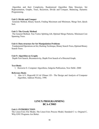 40
Algorithm and their Complexity, Randomized Algorithm Data Structure, Set
Representation, Graphs, Trees, Recursion, Divide and Conquer, Balancing, Dynamic
Programming.
Unit 2: Divide and Conquer
Generate Method, Binary Search, Finding Maximum and Minimum, Merge Sort, Quick
Sort.
Unit 3: The Greedy Method:
The General Method, Tree Vertex Splitting Job, Optimal Merge Patterns, Minimum Cost
Spanning Trees.
Unit 4: Data structure for Set Manipulation Problems
Fundamental Operations on Set, Hashing Technique, Binary Search Trees, Optimal Binary
Search Trees.
Unit 5: Algorithm on Graphs
Depth First Search, Biconnectivity, Depth First Search of a Directed Graph.
Text Book:
1. Horowitz E- Computer Algorithms, Galgotia Publication, New Delhi -2000
Reference Book:
1. Aho A.V, Hopcrofd J.E & Ullman J.D - The Design and Analysis of Computer
Algorithm, Addison Wesley, 1998.
LINUX PROGRAMMING
BCA-C5003
Unit 1: INTRODUCTION
The Linux/Unix File Model, The Linux/Unix Process Model, Standard C vs. Original C,
Why GNU Programs Are Better.
 