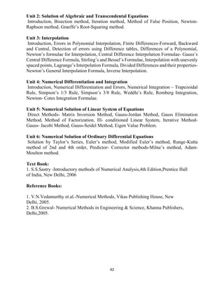 42
Unit 2: Solution of Algebraic and Transcendental Equations
Introduction, Bisection method, Iteration method, Method of False Position, Newton-
Raphson method, Graeffe’s Root-Squaring method.
Unit 3: Interpolation
Introduction, Errors in Polynomial Interpolation, Finite Differences-Forward, Backward
and Central, Detection of errors using Difference tables, Differences of a Polynomial,
Newton’s formulae for Interpolation, Central Difference Interpolation Formulae- Gauss’s
Central Difference Formula, Stirling’s and Bessel’s Formulae, Interpolation with unevenly
spaced points, Lagrange’s Interpolation Formula, Divided Differences and their properties-
Newton’s General Interpolation Formula, Inverse Interpolation.
Unit 4: Numerical Differentiation and Integration
Introduction, Numerical Differentiation and Errors, Numerical Integration – Trapezoidal
Rule, Simpson’s 1/3 Rule, Simpson’s 3/8 Rule, Weddle’s Rule, Romberg Integration,
Newton- Cotes Integration Formulae.
Unit 5: Numerical Solution of Linear System of Equations
Direct Methods- Matrix Inversion Method, Gauss-Jordan Method, Gauss Elimination
Method, Method of Factorization, Ill- conditioned Linear System, Iterative Method-
Gauss- Jacobi Method, Gauss-Seidel Method, Eigen Value Problem.
Unit 6: Numerical Solution of Ordinary Differential Equations
Solution by Taylor’s Series, Euler’s method, Modified Euler’s method, Runge-Kutta
method of 2nd and 4th order, Predictor- Corrector methods-Milne’s method, Adam-
Moulton method.
Text Book:
1. S.S.Sastry -Introductory methods of Numerical Analysis,4th Edition,Prentice Hall
of India, New Delhi, 2006
Reference Books:
1. V.N.Vedamurthy et.al.-Numerical Methods, Vikas Publishing House, New
Delhi, 2005.
2. B.S.Grewal- Numerical Methods in Engineering & Science, Khanna Publishers,
Delhi,2005.
 