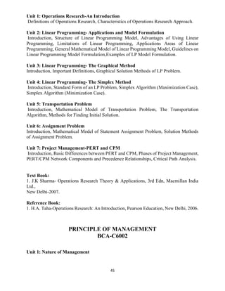 45
Unit 1: Operations Research-An Introduction
Definitions of Operations Research, Characteristics of Operations Research Approach.
Unit 2: Linear Programming- Applications and Model Formulation
Introduction, Structure of Linear Programming Model, Advantages of Using Linear
Programming, Limitations of Linear Programming, Applications Areas of Linear
Programming, General Mathematical Model of Linear Programming Model, Guidelines on
Linear Programming Model Formulation,Examples of LP Model Formulation.
Unit 3: Linear Programming- The Graphical Method
Introduction, Important Definitions, Graphical Solution Methods of LP Problem.
Unit 4: Linear Programming- The Simplex Method
Introduction, Standard Form of an LP Problem, Simplex Algorithm (Maximization Case),
Simplex Algorithm (Minimization Case).
Unit 5: Transportation Problem
Introduction, Mathematical Model of Transportation Problem, The Transportation
Algorithm, Methods for Finding Initial Solution.
Unit 6: Assignment Problem
Introduction, Mathematical Model of Statement Assignment Problem, Solution Methods
of Assignment Problem.
Unit 7: Project Management-PERT and CPM
Introduction, Basic Differences between PERT and CPM, Phases of Project Management,
PERT/CPM Network Components and Precedence Relationships, Critical Path Analysis.
Text Book:
1. J.K Sharma- Operations Research Theory & Applications, 3rd Edn, Macmillan India
Ltd.,
New Delhi-2007.
Reference Book:
1. H.A. Taha-Operations Research: An Introduction, Pearson Education, New Delhi, 2006.
PRINCIPLE OF MANAGEMENT
BCA-C6002
Unit 1: Nature of Management
 