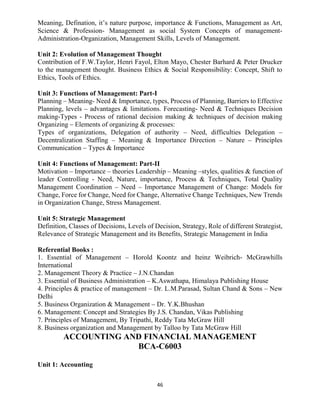 46
Meaning, Defination, it’s nature purpose, importance & Functions, Management as Art,
Science & Profession- Management as social System Concepts of management-
Administration-Organization, Management Skills, Levels of Management.
Unit 2: Evolution of Management Thought
Contribution of F.W.Taylor, Henri Fayol, Elton Mayo, Chester Barhard & Peter Drucker
to the management thought. Business Ethics & Social Responsibility: Concept, Shift to
Ethics, Tools of Ethics.
Unit 3: Functions of Management: Part-I
Planning – Meaning- Need & Importance, types, Process of Planning, Barriers to Effective
Planning, levels – advantages & limitations. Forecasting- Need & Techniques Decision
making-Types - Process of rational decision making & techniques of decision making
Organizing – Elements of organizing & processes:
Types of organizations, Delegation of authority – Need, difficulties Delegation –
Decentralization Staffing – Meaning & Importance Direction – Nature – Principles
Communication – Types & Importance
Unit 4: Functions of Management: Part-II
Motivation – Importance – theories Leadership – Meaning –styles, qualities & function of
leader Controlling - Need, Nature, importance, Process & Techniques, Total Quality
Management Coordination – Need – Importance Management of Change: Models for
Change, Force for Change, Need for Change, Alternative Change Techniques, New Trends
in Organization Change, Stress Management.
Unit 5: Strategic Management
Definition, Classes of Decisions, Levels of Decision, Strategy, Role of different Strategist,
Relevance of Strategic Management and its Benefits, Strategic Management in India
Referential Books :
1. Essential of Management – Horold Koontz and Iteinz Weibrich- McGrawhills
International
2. Management Theory & Practice – J.N.Chandan
3. Essential of Business Administration – K.Aswathapa, Himalaya Publishing House
4. Principles & practice of management – Dr. L.M.Parasad, Sultan Chand & Sons – New
Delhi
5. Business Organization & Management – Dr. Y.K.Bhushan
6. Management: Concept and Strategies By J.S. Chandan, Vikas Publishing
7. Principles of Management, By Tripathi, Reddy Tata McGraw Hill
8. Business organization and Management by Talloo by Tata McGraw Hill
ACCOUNTING AND FINANCIAL MANAGEMENT
BCA-C6003
Unit 1: Accounting
 