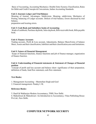 47
Basic of Accounting, Accounting Mechanics- Double Entry System, Classification, Rules
for Debit and Credit Concepts & Conventions, Indian Accounting Standards.
Unit 2: Journal, Ledger and Trial Balance
Meaning of Journal, Advantages, Subdivision. Meaning, subdivision, Mechanics of
Posting, balancing of Ledger accounts. Defects of trial balance, Errors disclosed by trial
balance,
preparation and locating errors.
Unit 3: Cash Book and Subsidiary books of Accounting
Kinds of cashbook, Purchase daybook, Sales daybook, Bills receivable book, Bills payable
book.
Unit 4: Finance Accounts
Trading account,, Profit & Loss account, Adjustments, Balance Sheet,Forms of balance
Sheet, Assets and their classification, liabilities and their classification,uses and limitations.
Unit 5: Nature of Financial Management
Scope of financial functions, finance functions and job of finance manager, organization
of finance function.
Unit 6: Understanding of Financial statements & Statement of Changes of financial
position
Concept of profit and loss account and balance sheet- significance of their preparation.
definition of funds, fund flow statement, cash flow statement.
Text Books:
1. Management Accounting – Manmohan Singh and Goel
2. Financial management- Pandey I. M.
Reference Books:
5. Hanif & Mukherjee-Modern Accountancy, TMH, New Delhi.
6. Maheshwari & Maheshwari- An Introduction to Accountancy, Vikas Publishing House
Pvt.Ltd., New Delhi.
COMPUTER NETWORK SECURITY
 