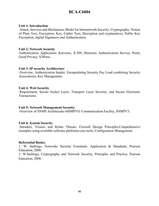 48
BCA-C6004
Unit 1: Introduction
Attack, Services and Mechanism, Model for Internetwork Security. Cryptography: Notion
of Plain Text, Encryption, Key, Cipher Text, Decryption and cryptanalysis; Public Key
Encryption, digital Signatures and Authentication.
Unit 2: Network Security
Authentication Application: Kerveros, X.509, Directory Authentication Service, Pretty
Good Privacy, S/Mime.
Unit 3: IP security Architecture
Overview, Authentication header, Encapsulating Security Pay Load combining Security
Associations, Key Management.
Unit 4: Web Security
Requirement, Secure Socket Layer, Transport Layer Security, and Secure Electronic
Transactions.
Unit 5: Network Management Security
Overview of SNMP Architecutre-SMMPVI1 Communication Facility, SNMPV3.
Unit 6: System Security
Intruders, Viruses and Relate Threats, Firewall Design Principles.Comprehensive
examples using available software platforms/case tools, Configuration Management.
Referential Books:
1. W. Stallings, Networks Security Essentials: Application & Standards, Pearson
Education, 2000.
2. W.Stallings, Cryptography and Network Security, Principles and Practice, Pearson
Education, 2000.
 
