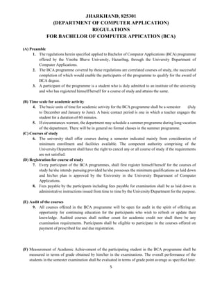 5
JHARKHAND, 825301
(DEPARTMENT OF COMPUTER APPLICATION)
REGULATIONS
FOR BACHELOR OF COMPUTER APPICATION (BCA)
(A) Preamble
1. The regulations herein specified applied to Bachelor of Computer Applications (BCA) programme
offered by the Vinoba Bhave University, Hazaribag, through the University Department of
Computer Applications.
2. The BCA programme covered by these regulations are correlated courses of study, the successful
completion of which would enable the participants of the programme to qualify for the award of
BCA degree.
3. A participant of the programme is a student who is duly admitted to an institute of the university
and who has registered himself/herself for a course of study and attains the same.
(B) Time scale for academic activity
4. The basic units of time for academic activity for the BCA programme shall be a semester (July
to December and January to June). A basic contact period is one in which a teacher engages the
student for a duration of 60 minutes.
5. If circumstances warrant, the department may schedule a summer programme during long vacation
of the department. There will be in general no formal classes in the summer programme.
(C) Courses of study
6. The university shall offer courses during a semester indicated mainly from consideration of
minimum enrollment and facilities available. The competent authority comprising of the
University/Department shall have the right to cancel any or all course of study if the requirements
are not satisfied.
(D) Registration for course of study
7. Every participant of the BCA programmes, shall first register himself/herself for the courses of
study he/she intends pursuing provided he/she possesses the minimum qualifications as laid down
and his/her plan is approved by the University in the University Department of Computer
Applications.
8. Fees payable by the participants including fees payable for examination shall be as laid down in
administrative instructions issued from time to time by the University/Department for the purpose.
(E) Audit of the courses
9. All courses offered in the BCA programme will be open for audit in the spirit of offering an
opportunity for continuing education for the participants who wish to refresh or update their
knowledge. Audited courses shall neither count for academic credit nor shall there be any
examination requirements. Participants shall be eligible to participate in the courses offered on
payment of prescribed fee and due registration.
(F) Measurement of Academic Achievement of the participating student in the BCA programme shall be
measured in terms of grade obtained by him/her in the examinations. The overall performance of the
students in the semester examination shall be evaluated in terms of grade point average as specified later.
 