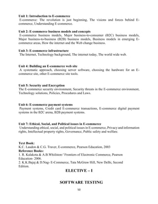 50
Unit 1: Introduction to E-commerce
E-commerce: The revolution is just beginning, The visions and forces behind E-
commerce, Understanding E-commerce.
Unit 2: E-commerce business models and concepts
E-commerce business models, Major business-to-consumer (B2C) business models,
Major business-to-business (B2B) business models, Business models in emerging E-
commerce areas, How the internet and the Web change business.
Unit 3: E-commerce infrastructure
The Internet, Technology background, The internet today, The world wide web.
Unit 4: Building an E-commerce web site
A systematic approach, choosing server software, choosing the hardware for an E-
commerce site, other E-commerce site tools.
Unit 5: Security and Encryption
The E-commerce security environment, Security threats in the E-commerce environment,
Technology solutions, Policies, Procedures and Laws.
Unit 6: E-commerce payment systems
Payment systems, Credit card E-commerce transactions, E-commerce digital payment
systems in the B2C arena, B2B payment systems.
Unit 7: Ethical, Social, and Political issues in E-commerce
Understanding ethical, social, and political issues in E-commerce, Privacy and information
rights, Intellectual property rights, Governance, Public safety and welfare.
Text Book:
K.C. Laudon & C.G. Traver, E-commerce, Pearson Education, 2003
Reference Books:
1. R. Kalakota & A.B.Whiilston-' Frontiers of Electronic Commerce, Pearson
Education- 2006.
2. K.K.Bajaj & D.Nag- E-Commerce, Tata McGraw Hill, New Delhi, Second
Edition.
ELECTIVE – I
SOFTWARE TESTING
 