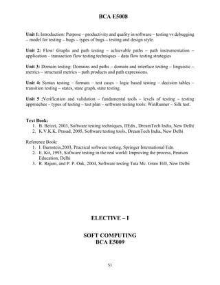 51
BCA E5008
Unit 1: Introduction: Purpose – productivity and quality in software – testing vs debugging
– model for testing – bugs – types of bugs – testing and design style.
Unit 2: Flow/ Graphs and path testing – achievable paths – path instrumentation –
application – transaction flow testing techniques – data flow testing strategies
Unit 3: Domain testing: Domains and paths – domain and interface testing – linguistic –
metrics – structural metrics – path products and path expressions.
Unit 4: Syntax testing – formats – test cases – logic based testing – decision tables –
transition testing – states, state graph, state testing.
Unit 5 :Verification and validation – fundamental tools – levels of testing – testing
approaches – types of testing – test plan – software testing tools: WinRunner – Silk test.
Text Book:
1. B. Beizei, 2003, Software testing techniques, IIEdn., DreamTech India, New Delhi
2. K.V.K.K. Prasad, 2005, Software testing tools, DreamTech India, New Delhi
Reference Book:
1. I. Burnstein,2003, Practical software testing, Springer International Edn.
2. E. Kit, 1995, Software testing in the real world: Improving the process, Pearson
Education, Delhi
3. R. Rajani, and P. P. Oak, 2004, Software testing Tata Mc. Graw Hill, New Delhi
ELECTIVE – I
SOFT COMPUTING
BCA E5009
 