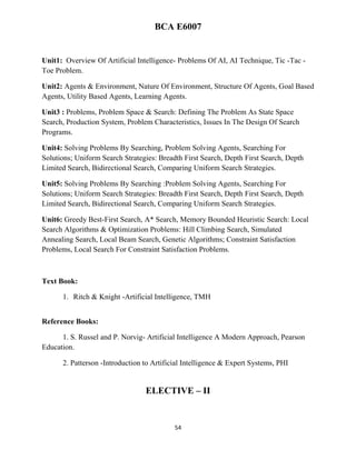 54
BCA E6007
Unit1: Overview Of Artificial Intelligence- Problems Of AI, AI Technique, Tic -Tac -
Toe Problem.
Unit2: Agents & Environment, Nature Of Environment, Structure Of Agents, Goal Based
Agents, Utility Based Agents, Learning Agents.
Unit3 : Problems, Problem Space & Search: Defining The Problem As State Space
Search, Production System, Problem Characteristics, Issues In The Design Of Search
Programs.
Unit4: Solving Problems By Searching, Problem Solving Agents, Searching For
Solutions; Uniform Search Strategies: Breadth First Search, Depth First Search, Depth
Limited Search, Bidirectional Search, Comparing Uniform Search Strategies.
Unit5: Solving Problems By Searching :Problem Solving Agents, Searching For
Solutions; Uniform Search Strategies: Breadth First Search, Depth First Search, Depth
Limited Search, Bidirectional Search, Comparing Uniform Search Strategies.
Unit6: Greedy Best-First Search, A* Search, Memory Bounded Heuristic Search: Local
Search Algorithms & Optimization Problems: Hill Climbing Search, Simulated
Annealing Search, Local Beam Search, Genetic Algorithms; Constraint Satisfaction
Problems, Local Search For Constraint Satisfaction Problems.
Text Book:
1. Ritch & Knight -Artificial Intelligence, TMH
Reference Books:
1. S. Russel and P. Norvig- Artificial Intelligence A Modern Approach, Pearson
Education.
2. Patterson -Introduction to Artificial Intelligence & Expert Systems, PHI
ELECTIVE – II
 