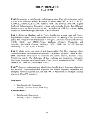 55
BIO-INFORMATICS
BCA E6008
Unit I: Introduction to bioinformatics and data generation .What is bioinformatics and its
relation with molecular biology. Examples of related tools(FASTA, BLAST, BLAT,
RASMOL), databases(GENBANK, Pubmed, PDB ) and software (RASMOL, Ligand
Explorer). Data generation; Generation of large scale molecular biology data. (Through
Genome sequencing, Protein sequencing, Gel electrophoresis, NMR Spectroscopy, X-Ray
Diffraction, and microarray).Applications of Bioinformatics.
Unit II :Biological Database and its Types. Introduction to data types and Source.
Population and sample,Classification and Presentation of Data. Quality of data, private and
public data sources.General Introduction of Biological Databases;Nucleic acid databases
(NCBI, DDBJ, and EMBL).Protein databases (Primary, Composite, and
Secondary).Specialized Genome databases: (SGD, TIGR, and ACeDB).Structure
databases (CATH, SCOP, and PDBsum)
Unit III :Data storage and retrieval and Interoperability.Flat files, relational, object
oriented databases and controlled vocabularies. File Format (Genbank, DDBJ, FASTA,
PDB, SwissProt). Introduction to Metadata and search; Indices, Boolean, Fuzzy,
Neighboring search. The challenges of data exchange and integration. Ontologies,
interchange languages and standardization efforts.General Introduction to XML, UMLS,
CORBA, PYTHON and OMG/LIFESCIENCE.
Unit IV :Sequence Alignments and Visualization.Introduction to Sequences, alignments
and Dynamic Programming;Local alignment and Global alignment (algorithm and
example), Pairwise alignment (BLAST and FASTA Algorithm) and multiple sequence
alignment (Clustal W algorithm).
Text Books:
1. Bioinformatics for Geneticists
Author(s): Michael Barnes, Ian C Gray
Reference Books:
1. Bioinformatics Computing
Author(s): Bryan P. Bergeron
 