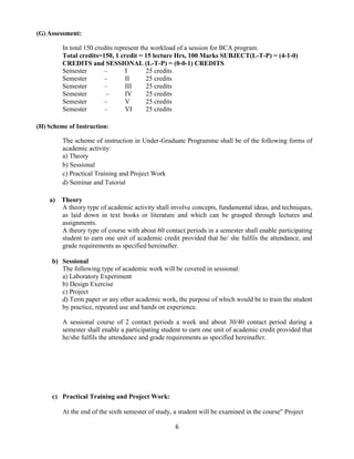 6
(G) Assessment:
In total 150 credits represent the workload of a session for BCA program.
Total credits=150, 1 credit = 15 lecture Hrs, 100 Marks SUBJECT(L-T-P) = (4-1-0)
CREDITS and SESSIONAL (L-T-P) = (0-0-1) CREDITS
Semester – I 25 credits
Semester – II 25 credits
Semester – III 25 credits
Semester – IV 25 credits
Semester – V 25 credits
Semester – VI 25 credits
(H) Scheme of Instruction:
The scheme of instruction in Under-Graduate Programme shall be of the following forms of
academic activity:
a) Theory
b) Sessional
c) Practical Training and Project Work
d) Seminar and Tutorial
a) Theory
A theory type of academic activity shall involve concepts, fundamental ideas, and techniques,
as laid down in text books or literature and which can be grasped through lectures and
assignments.
A theory type of course with about 60 contact periods in a semester shall enable participating
student to earn one unit of academic credit provided that he/ she fulfils the attendance, and
grade requirements as specified hereinafter.
b) Sessional
The following type of academic work will be covered in sessional:
a) Laboratory Experiment
b) Design Exercise
c) Project
d) Term paper or any other academic work, the purpose of which would be to train the student
by practice, repeated use and hands on experience.
A sessional course of 2 contact periods a week and about 30/40 contact period during a
semester shall enable a participating student to earn one unit of academic credit provided that
he/she fulfils the attendance and grade requirements as specified hereinafter.
c) Practical Training and Project Work:
At the end of the sixth semester of study, a student will be examined in the course" Project
 