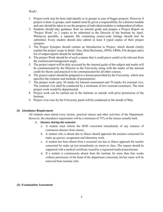 7
Work".
1. Project work may be done individually or in groups in case of bigger projects. However if
project is done in groups, each student must be given a responsibility for a distinct module
and care should be taken to see the progress of individual modules is independent of others.
2. Students should take guidance from an internal guide and prepare a Project Report on
"Project Work" in 2 copies to be submitted to the Director of the Institute by April.
Whenever possible, a separate file containing source-code listings should also be
submitted. Every student should also submit at least 4 typed copies of their project
synopsis.
3. The Project Synopsis should contain an Introduction to Project, which should clearly
explain the project scope in detail. Also, Data Dictionary, DFDs, ERDs, File designs and a
list of output reports should be included.
4. The project Work should be of such a nature that it could prove useful or be relevant from
the commercial/management angle.
5. The project report will be duly accessed by the internal guide of the subject and marks will
be communicated by the Director to the University along with the marks of the internal
credit for theory and practical to be communicated for all other courses.
6. The project report should be prepared in a format prescribed by the University, which also
specifies the contents and methods of presentation.
7. The project work carry 30 marks for internal assessment and 70 marks for external viva.
The external viva shall be conducted by a minimum of two external examiners. The mini
project work would be departmental.
8. Project work can be carried out in the Institute or outside with prior permission of the
Institute.
9. Project viva-voce by the University panel will be conducted in the month of May.
(I) Attendance Requirement
All students must attend every lecture, practical classes and other activities of the Department.
However, the attendance requirement will be a minimum of 75% of the classes actually held.
1. Absence during the semester
a. A student must inform the HOD concerned immediately of any instance of
continuous absence from classes.
b. A student who is absent due to illness should approach the teachers concerned for
make up quizzer, assignment and laboratory work.
c. A student has been absent from a sessional test due to illness approach the teacher
concerned for make up test immediately on return to class. The request should be
supported with a medical certificate issued by a registered medical practitioner.
d. If a student is continuously absent from the institute for more than four weeks
without permission of the head of the department concerned, his/her name will be
removed from institute rolls.
(J) Examination Assessment
 