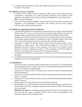 9
4. A candidate may be permitted to complete BCA degree requirements in not more than 5 years i.e.
maximum in 10 semesters.
(M) Eligibility Criteria For Admission:-
1. A candidate will be eligible to join First Semester of BCA Course, if he/she has passed 10+2
examinations or Intermediate or any other equivalent examination with a minimum of 45%
aggregate in any discipline (Arts, Commerce, Science) with mathematics as one of the subjects.
Note: Passed in mathematics
2. At the time of the counseling candidates will be required to show their original certificates and
marksheets of 10+2/Intermediate or equivalent, caste certificate and any special category
certificate, if any and other relevant document
(N) Eligibility for Appearing in Semester Examination
1. A student shall be eligible in an examination provided he/she pursues a regular course of study and
attends at least 75% of class in each theoretical and sessional subject during the semester. The
attendance shall be considered from the date of admission of the candidate in the institution.
Attendance record will be compiled at the time of each test and the students with poor attendance
will informed through notification. The guardian will also be informed through a letter before
he/she is debarred for appearing university examination due to shortage of attendance.
2. Concessions: A student who has been absent for short periods on medical ground or due to
participation in cultural, sports, other academic/official assignments in the interest of the
Department/University with prior written permission of the head of the institution shall be
permitted a maximum of additional concession of 10% in attendance and shall be eligible for
appearing in examination with a minimum 65% of attendance in semester.
3. A student shall be admitted to any examination in a subject only if he/she has been registered for
that subject.
4. A candidate shall be allowed in an examination only if he/she is issued an admit card for the relevant
examination by the University/Department.
(O) PROMOTION
Advancement to the next Semester shall be permitted only with a maximum of Two Backlog Papers
from the preceding Semester. Further, entry to the next Semester shall be regulated at the level of
4th
, 5th
and 6th
Semesters as explained under:
1. Admission to 4th
Semester shall be allowed only after clearing First Semester Backlog Paper(s)
during Third Semester.
2. Admission to 5th
Semester shall be allowed only after clearing Second Semester Backlog Paper(s)
during 4th
Semester.
3. Admission to 6th
Semester shall be allowed only after clearing Third Semester Backlog Paper(s)
during 5th
Semester.
4. Backlog paper(s) of 4th
Semester needs to be cleared during 6th
Semester.
5. Backlog paper(s) of 5th
and 6th
Semesters need to be cleared during subsequent examinations for
these semesters within three consequent examinations of the concerned semester with a maximum
of only one chance.
Moderation of result: Not withstanding anything contained elsewhere in the Regulations, the
University shall have power to moderate the BCA results on the recommendations of the
Examination Board and/or the academic council.
 