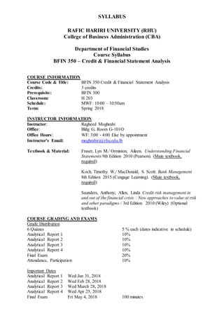 SYLLABUS
RAFIC HARIRI UNIVERSITY (RHU)
College of Business Administration (CBA)
Department of Financial Studies
Course Syllabus
BFIN 350 – Credit & Financial Statement Analysis
COURSE INFORMATION
Course Code & Title: BFIN 350 Credit & Financial Statement Analysis
Credits: 3 credits
Prerequisite: BFIN 300
Classroom: H 203
Schedule: MWF: 10:00 – 10:50am
Term: Spring 2018
INSTRUCTOR INFORMATION
Instructor: Ragheed Moghrabi
Office: Bldg G, Room G-101O
Office Hours: WF: 3:00 - 4:00 Else by appointment
Instructor’s Email: moghrabiri@rhu.edu.lb
Textbook & Material: Fraser, Lyn M./ Ormiston, Aileen. Understanding Financial
Statements 9th Edition 2010 (Pearson). (Main textbook,
required)
Koch, Timothy W,/ MacDonald, S. Scott. Bank Management
8th Edition 2015 (Cengage Learning). (Main textbook,
required)
Saunders, Anthony; Allen, Linda Credit risk management in
and out of the financial crisis : New approaches to value at risk
and other paradigms / 3rd Edition. 2010 (Wiley) (Optional
textbook)
COURSE GRADING AND EXAMS
Grade Distribution
6 Quizzes 5 % each (dates indicative in schedule)
Analytical Report 1 10%
Analytical Report 2 10%
Analytical Report 3 10%
Analytical Report 4 10%
Final Exam 20%
Attendance, Participation 10%
Important Dates
Analytical Report 1 Wed Jan 31, 2018
Analytical Report 2 Wed Feb 28, 2018
Analytical Report 3 Wed March 28, 2018
Analytical Report 4 Wed Apr 25, 2018
Final Exam Fri May 4, 2018 100 minutes
 