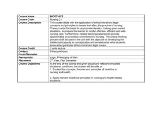 Course Name          BIOETHICS
Course Code          Nursing 21
Course Description   This course deals with the application of ethico-moral and legal
                     concepts and principles to issues that affect the practice of nursing.
                     These provide the basis for appropriate decision making given varied
                     situations, to prepare the learner to render effective, efficient and safe
                     nursing care. Furthermore, related learning experiences provide
                     opportunities to concretize commitment to nursing. The critical thinking
                     process shall be used in the unit with the objective of developing the
                     intellectual capacity to conceptualize and contextualize what students
                     know about particular ethico-moral and legal issues.
Course Credit        3 units lecture
Contact              54 lecture hours
Hours/Semester
Prerequisite         Logic, Philosophy of Man
Placement            2nd Year, First Semester
Course Objectives    At the end of the course and given actual and relevant simulated
                     situations/ conditions, the student will be able to:
                     1. Explain the concepts, theories and principles of bioethics in
                     nursing and health.

                     2. Apply relevant bioethical principles in nursing and health related
                     situations.
 