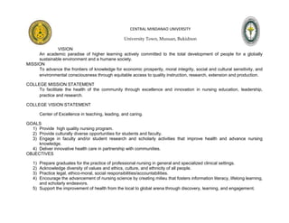 CENTRAL MINDANAO UNIVERSITY

                                                    University Town, Musuan, Bukidnon

              VISION
     An academic paradise of higher learning actively committed to the total development of people for a globally
     sustainable environment and a humane society.
MISSION
     To advance the frontiers of knowledge for economic prosperity, moral integrity, social and cultural sensitivity, and
     environmental consciousness through equitable access to quality instruction, research, extension and production.

COLLEGE MISSION STATEMENT
     To facilitate the health of the community through excellence and innovation in nursing education, leadership,
     practice and research.

COLLEGE VISION STATEMENT

        Center of Excellence in teaching, leading, and caring.

GOALS
  1) Provide high quality nursing program.
  2) Provide culturally diverse opportunities for students and faculty.
  3) Engage in faculty and/or student research and scholarly activities that improve health and advance nursing
     knowledge.
  4) Deliver innovative health care in partnership with communities.
OBJECTIVES

   1) Prepare graduates for the practice of professional nursing in general and specialized clinical settings.
   2) Acknowledge diversity of values and ethics, culture, and ethnicity of all people.
   3) Practice legal, ethico-moral, social responsibilities/accountabilities.
   4) Encourage the advancement of nursing science by creating milieu that fosters information literacy, lifelong learning,
      and scholarly endeavors.
   5) Support the improvement of health from the local to global arena through discovery, learning, and engagement.
 