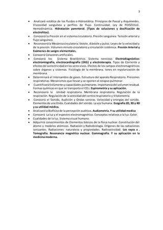 3
 Analizará estática de los fluidos o Hidrostática. Principios de Pascal y Arquímedes.
Viscosidad sanguínea y perfiles de flujo. Continuidad. Ley de POISEVILLE.
Hemodinámica. Hidratación parenteral. (Tipos de soluciones y dosificación de
electrolitos).
 Conocerá la Presión en el sistema circulatorio. Presión sanguínea. Tensión arterial y
flujo sanguíneo.
 Reconocerála Mecánicacirculatoria.Sístole, diástole y pulso. Leyes de la velocidad y
de la presión. Volumen minuto circulatorio y circulación sistémica. Presión Arterial y
Exámenes de sangre elementales.
 Conocerá Corazones artificiales.
 Conocerá los Sistema Bioeléctrico. Sistema nervioso. Electrodiagnóstico:
electromiografía, electrocardiografía (EKG) y electroterapia. Tipos de Corriente y
efectosde laelectricidadenlosseresvivos. Efectos de los campos electromagnéticos
sobre órganos y sistemas. Fisiología de la membrana. Iones en repolarización de
membrana.
 Determinará el Intercambio de gases. Estructura del aparato Respiratorio. Presiones
respiratorias. Mecanismos que llevan y se oponen al colapso pulmonar.
 CuantificaráVolúmenesycapacidadespulmonares.Importanciadel volumenresidual.
Formas químicas en que se transporta el CO2. Espirometría y su aplicación.
 Reconocerá la Unidad respiratoria. Membrana respiratoria. Regulación de la
respiración. Regulación de la actividad del centro respiratorio y Vitalometría.
 Conocerá el Sonido, Audición y Ondas sonoras. Velocidad y energías del sonido.
Elementosde una Onda. Cualidades del sonido. La voz humana. Ecografía 2D, 3D y 4D
y su utilidad médica.
 Analizará la Biofísica de la percepción auditiva. Audiometría. Y su utilidad medica
 Conocerá La luz y el espectro electromagnético. Conceptos relativos a la luz. Color.
 Cualidades de la luz. Sistema visual humano.
 Adquirirá conocimientos de Elementos básicos de la física nuclear. Constitución del
átomo y modelos atómicos. Radiación y Radiobiología. Orígenes de las radiaciones
ionizantes. Radiaciones: naturaleza y propiedades. Radioactividad. Los rayos x .
Tomografía. Resonancia magnética nuclear. Gammagrafía. Y su aplicación en la
medicina moderna.
 