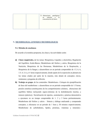 3. Alteraciones patológicas
en
relación
a
la
concentración de hierro

5.- METODOLOGIA: (ENFOQUE METODOLOGICO)
5.1. Métodos de enseñanza
De acuerdo a la temática propuesta, las clases y las actividades serán:

a) Clases magistrales, de los temas: Bioquímica, Líquidos y electrolitos, Regulación
del Equilibrio Ácido-Básico, Metabolismo del fósforo y calcio, Bioquímica de la
Nutrición, Bioquímica de las Hormonas, Metabolismo de la Respiración, y
Bioquímica de la Sangre; a desarrollarse en un periodo comprendido de 1.5, 6, 6,
1.5, 4, 5, 6, y 6 horas respectivamente; donde aparte de la exposición en plenaria de
los temas citados por parte de la maestra, ésta dotará de conceptos claves,
resúmenes y preguntas de reflexión.
b) Trabajo en grupo, de los contenidos: Metabolismo.- Coloquio de ejemplificación
de fases del metabolismo a desarrollarse en un periodo comprendido de 1.5 horas;
presión osmótica-constituyentes de los compartimientos celulares, alteraciones del
equilibrio hídrico incluyendo signos-síntomas de la deshidratación (teoría), y
ósmosis (práctica).- Socialización de reportes, sustentación y práctica demostrativa
a ejecutarse en un tiempo comprendido de 1, 2 y 3 horas pertinentemente;
Metabolismo del fósforo y calcio.- Síntesis y diálogo analizando y comparando
conceptos, a efectuarse en un periodo de 1 hora y 30 minutos respectivamente;
Metabolismo de carbohidratos, lípidos, proteínas, vitaminas y minerales.-

Syllabus Estandarizado-UTMACH| 12

 