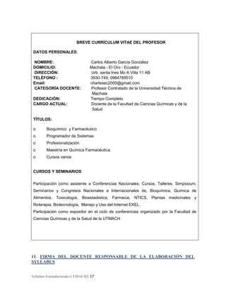 BREVE CURRÍCULUM VITAE DEL PROFESOR
DATOS PERSONALES:
NOMBRE:
DOMICILIO:
DIRECCIÓN:
TELÉFONO :
Email:
CATEGORÍA DOCENTE:
DEDICACIÓN:
CARGO ACTUAL:

Carlos Alberto García González
Machala - El Oro - Ecuador
Urb. santa Ines Mz A Villa 11 AB
3930-749; 0984789510
charlesec2000@gmail.com
Profesor Contratado de la Universidad Técnica de
Machala
Tiempo Completo
Docente de la Facultad de Ciencias Químicas y de la
Salud

TÍTULOS:
o

Bioquímico y Farmacéutico

o

Programador de Sistemas

o

Profesionalización

o

Maestría en Química Farmacéutica.

o

Cursos varios

CURSOS Y SEMINARIOS
Participación como asistente a Conferencias Nacionales; Cursos, Talleres, Simposium,
Seminarios y Congresos Nacionales e Internacionales de, Bioquímica, Química de
Alimentos, Toxicología, Bioestadistica, Farmacia, NTICS, Plantas medicinales y
fitoterapia, Biotecnología, Manejo y Uso del Internet EXEL.
Participación como expositor en el ciclo de conferencias organizado por la Facultad de
Ciencias Químicas y de la Salud de la UTMACH

11. FIRMA DEL DOCENTE RESPONSABLE DE LA ELABORACIÓN DEL
SYLLABUS
Syllabus Estandarizado-UTMACH| 17

 