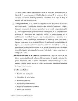 Socialización de reportes individuales al azar en plenaria a desarrollarse en un
tiempo de 24 minutos cada contenido; Clasificación química de las hormonas.- Lista
de cotejo y discusión del trabajo realizado, a ejecutarse en el lapso de 40 y 20
minutos cada uno pertinentemente.
c) Trabajo autónomo, de los contenidos: Importancia de la Bioquímica en el campo
de la Enfermería y Composición química de los alimentos (individual y grupal).Lectura y presentación de ensayo a desarrollarse en un periodo comprendido de 1.5
y 3 horas respectivamente; presión osmótica, constituyentes de los compartimientos
celulares & alteraciones del equilibrio hídrico, y signos-síntomas de la
deshidratación (individual).- Lectura y presentación de informe a ejecutarse en un
tiempo de 3 horas cada trabajo; Metabolismo del fósforo y calcio (individual).Lectura a efectuarse en un tiempo de 3 horas; Metabolismo de los carbohidratos &
lípidos, y de proteínas-vitaminas-minerales (autónomo individual).- Lectura y
presentación de ensayo a desarrollarse en un periodo comprendido de 3 horas cada
tarea; Clasificación química de las hormonas (individual).- Lectura a ejecutarse en
un lapso de 3 horas.
d)Formas organizativas de las clases, los alumnos asistirán a clase con el material guía
(libro: separatas) adelantando la lectura del tema de clase de acuerdo a la instrucción
previa del docente, sobre los puntos sobresalientes o trascendentales que se van a
exponer. De estos análisis saldrán los trabajos bibliográficos que deberán desarrollar
y entregar posteriormente.
e)Medios tecnológicos:
●

Pizarrón para tiza líquida

●

Marcadores de varios colores

●

Borrador para pizarra

●

Equipo proyector multimedia

●

Diapositivas de material académico

●

Libros de la biblioteca

Syllabus Estandarizado-UTMACH| 13

 