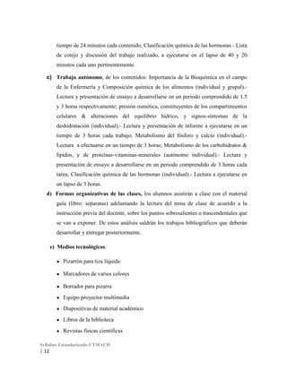 tiempo de 24 minutos cada contenido; Clasificación química de las hormonas.- Lista
de cotejo y discusión del trabajo realizado, a ejecutarse en el lapso de 40 y 20
minutos cada uno pertinentemente.
c) Trabajo autónomo, de los contenidos: Importancia de la Bioquímica en el campo
de la Enfermería y Composición química de los alimentos (individual y grupal).Lectura y presentación de ensayo a desarrollarse en un periodo comprendido de 1.5
y 3 horas respectivamente; presión osmótica, constituyentes de los compartimientos
celulares & alteraciones del equilibrio hídrico, y signos-síntomas de la
deshidratación (individual).- Lectura y presentación de informe a ejecutarse en un
tiempo de 3 horas cada trabajo; Metabolismo del fósforo y calcio (individual).Lectura a efectuarse en un tiempo de 3 horas; Metabolismo de los carbohidratos &
lípidos, y de proteínas-vitaminas-minerales (autónomo individual).- Lectura y
presentación de ensayo a desarrollarse en un periodo comprendido de 3 horas cada
tarea; Clasificación química de las hormonas (individual).- Lectura a ejecutarse en
un lapso de 3 horas.
d) Formas organizativas de las clases, los alumnos asistirán a clase con el material
guía (libro: separatas) adelantando la lectura del tema de clase de acuerdo a la
instrucción previa del docente, sobre los puntos sobresalientes o trascendentales que
se van a exponer. De estos análisis saldrán los trabajos bibliográficos que deberán
desarrollar y entregar posteriormente.
e) Medios tecnológicos:
●

Pizarrón para tiza líquida

●

Marcadores de varios colores

●

Borrador para pizarra

●

Equipo proyector multimedia

●

Diapositivas de material académico

●

Libros de la biblioteca

●

Revistas físicas científicas

Syllabus Estandarizado-UTMACH

| 12

 