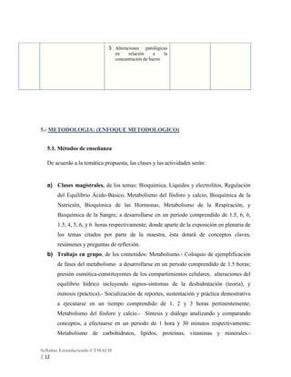 3. Alteraciones patológicas
en
relación
a
la
concentración de hierro

5.- METODOLOGIA: (ENFOQUE METODOLOGICO)
5.1. Métodos de enseñanza
De acuerdo a la temática propuesta, las clases y las actividades serán:

a) Clases magistrales, de los temas: Bioquímica, Líquidos y electrolitos, Regulación
del Equilibrio Ácido-Básico, Metabolismo del fósforo y calcio, Bioquímica de la
Nutrición, Bioquímica de las Hormonas, Metabolismo de la Respiración, y
Bioquímica de la Sangre; a desarrollarse en un periodo comprendido de 1.5, 6, 6,
1.5, 4, 5, 6, y 6 horas respectivamente; donde aparte de la exposición en plenaria de
los temas citados por parte de la maestra, ésta dotará de conceptos claves,
resúmenes y preguntas de reflexión.
b) Trabajo en grupo, de los contenidos: Metabolismo.- Coloquio de ejemplificación
de fases del metabolismo a desarrollarse en un periodo comprendido de 1.5 horas;
presión osmótica-constituyentes de los compartimientos celulares, alteraciones del
equilibrio hídrico incluyendo signos-síntomas de la deshidratación (teoría), y
ósmosis (práctica).- Socialización de reportes, sustentación y práctica demostrativa
a ejecutarse en un tiempo comprendido de 1, 2 y 3 horas pertinentemente;
Metabolismo del fósforo y calcio.- Síntesis y diálogo analizando y comparando
conceptos, a efectuarse en un periodo de 1 hora y 30 minutos respectivamente;
Metabolismo de carbohidratos, lípidos, proteínas, vitaminas y minerales.Syllabus Estandarizado-UTMACH

| 12

 