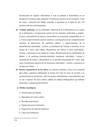 Socialización de reportes individuales al azar en plenaria a desarrollarse en un
tiempo de 24 minutos cada contenido; Clasificación química de las hormonas.- Lista
de cotejo y discusión del trabajo realizado, a ejecutarse en el lapso de 40 y 20
minutos cada uno pertinentemente.
c) Trabajo autónomo, de los contenidos: Importancia de la Bioquímica en el campo
de la Enfermería y Composición química de los alimentos (individual y grupal).Lectura y presentación de ensayo a desarrollarse en un periodo comprendido de 1.5
y 3 horas respectivamente; presión osmótica, constituyentes de los compartimientos
celulares & alteraciones del equilibrio hídrico, y signos-síntomas de la
deshidratación (individual).- Lectura y presentación de informe a ejecutarse en un
tiempo de 3 horas cada trabajo; Metabolismo del fósforo y calcio (individual).Lectura a efectuarse en un tiempo de 3 horas; Metabolismo de los carbohidratos &
lípidos, y de proteínas-vitaminas-minerales (autónomo individual).- Lectura y
presentación de ensayo a desarrollarse en un periodo comprendido de 3 horas cada
tarea; Clasificación química de las hormonas (individual).- Lectura a ejecutarse en
un lapso de 3 horas.
d) Formas organizativas de las clases, los alumnos asistirán a clase con el material
guía (libro: separatas) adelantando la lectura del tema de clase de acuerdo a la
instrucción previa del docente, sobre los puntos sobresalientes o trascendentales que
se van a exponer. De estos análisis saldrán los trabajos bibliográficos que deberán
desarrollar y entregar posteriormente.
e) Medios tecnológicos:
●

Pizarrón para tiza líquida

●

Marcadores de varios colores

●

Borrador para pizarra

●

Equipo proyector multimedia

●

Diapositivas de material académico

●

Libros de la biblioteca

Syllabus Estandarizado-UTMACH

| 13

 