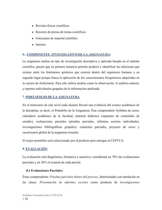 ●

Revistas físicas científicas

●

Recortes de prensa de temas científicos

●

Fotocopias de material científico

●

Internet

6.- COMPONENTE INVESTIGATIVO DE LA ASIGNATURA:
La asignatura realiza un tipo de investigación descriptiva y aplicada basada en el método
científico, puesto que en primera instancia permite predecir e identificar las relaciones que
existen entre los fenómenos químicos que ocurren dentro del organismo humano y en
segundo lugar porque busca la aplicación de los conocimientos bioquímicos adquiridos en
la carrera de Enfermería. Para ello utiliza medios como la observación, el análisis-síntesis,
y reportes individuales-grupales de la información analizada.
7. PORTAFOLIO DE LA ASIGNATURA
En el transcurso de este nivel cada alumno llevará una evidencia del avance académico de
la disciplina; es decir, el Portafolio de la Asignatura. Éste comprenderá: Syllabus de curso,
calendario académico de la facultad, material didáctico (separatas de contenidos de
estudio), evaluaciones parciales (pruebas parciales, informes escritos individuales,
investigaciones bibliográficas grupales), exámenes parciales, proyecto de curso y
cuestionario global de la asignatura resuelto.
El mejor portafolio será seleccionado por el profesor para entregar al CEPYCA.
8. EVALUACIÓN
La evaluación será diagnóstica, formativa y sumativa; considerará un 70% las evaluaciones
parciales y un 30% el examen de cada parcial.
8.1 Evaluaciones Parciales:
Éstas comprenderán: Pruebas parciales dentro del proceso, determinadas con antelación en
las clases. Presentación de informes escritos como producto de investigaciones

Syllabus Estandarizado-UTMACH

| 14

 