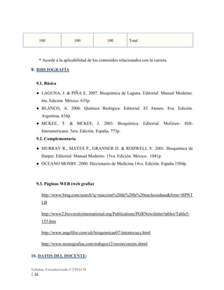 100

100

100

Total

* Acorde a la aplicabilidad de los contenidos relacionados con la carrera.
9. BIBLIOGRAFÍA
9.1. Básica
● LAGUNA, J. & PIÑA E. 2007. Bioquímica de Laguna. Editorial: Manual Moderno.
6ta. Edición. México. 635p.
● BLANCO, A. 2006. Química Biológica. Editorial: El Ateneo. 8va. Edición.
Argentina. 634p.
● MCKEE, T. & MCKEE, J. 2003. Bioquímica. Editorial: McGraw- HillInteramericana. 3era. Edición. España. 773p.
9.2. Complementaria
● MURRAY R., MAYES P., GRANNER D. & RODWELL V. 2001. Bioquímica de
Harper. Editorial: Manual Moderno. 15va. Edición. México. 1041p.
● OCEANO MOSBY. 2000. Diccionario de Medicina.14va. Edición. España.1504p.

9.3. Páginas WEB (web grafía)
http://www.bing.com/search?q=reaccion%20de%20la%20nucleosidasa&form=HPNT
LB
http://www2.bioversityinternational.org/Publications/PGRNewsletter/tables/Table5155.htm
http://www.angelfire.com/ult/bioquimicae07/intentocucs.html
http://www.monografias.com/trabajos12/enzim/enzim.shtml
10. DATOS DEL DOCENTE:
Syllabus Estandarizado-UTMACH

| 16

 