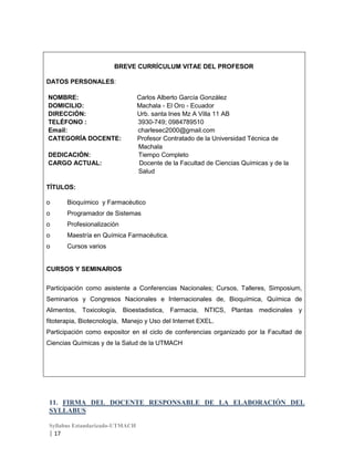 BREVE CURRÍCULUM VITAE DEL PROFESOR
DATOS PERSONALES:
NOMBRE:
DOMICILIO:
DIRECCIÓN:
TELÉFONO :
Email:
CATEGORÍA DOCENTE:
DEDICACIÓN:
CARGO ACTUAL:

Carlos Alberto García González
Machala - El Oro - Ecuador
Urb. santa Ines Mz A Villa 11 AB
3930-749; 0984789510
charlesec2000@gmail.com
Profesor Contratado de la Universidad Técnica de
Machala
Tiempo Completo
Docente de la Facultad de Ciencias Químicas y de la
Salud

TÍTULOS:
o

Bioquímico y Farmacéutico

o

Programador de Sistemas

o

Profesionalización

o

Maestría en Química Farmacéutica.

o

Cursos varios

CURSOS Y SEMINARIOS
Participación como asistente a Conferencias Nacionales; Cursos, Talleres, Simposium,
Seminarios y Congresos Nacionales e Internacionales de, Bioquímica, Química de
Alimentos, Toxicología, Bioestadistica, Farmacia, NTICS, Plantas medicinales y
fitoterapia, Biotecnología, Manejo y Uso del Internet EXEL.
Participación como expositor en el ciclo de conferencias organizado por la Facultad de
Ciencias Químicas y de la Salud de la UTMACH

11. FIRMA DEL DOCENTE RESPONSABLE DE LA ELABORACIÓN DEL
SYLLABUS
Syllabus Estandarizado-UTMACH

| 17

 