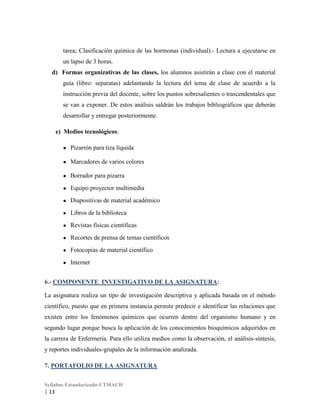 tarea; Clasificación química de las hormonas (individual).- Lectura a ejecutarse en
un lapso de 3 horas.
d) Formas organizativas de las clases, los alumnos asistirán a clase con el material
guía (libro: separatas) adelantando la lectura del tema de clase de acuerdo a la
instrucción previa del docente, sobre los puntos sobresalientes o trascendentales que
se van a exponer. De estos análisis saldrán los trabajos bibliográficos que deberán
desarrollar y entregar posteriormente.
e) Medios tecnológicos:
●

Pizarrón para tiza líquida

●

Marcadores de varios colores

●

Borrador para pizarra

●

Equipo proyector multimedia

●

Diapositivas de material académico

●

Libros de la biblioteca

●

Revistas físicas científicas

●

Recortes de prensa de temas científicos

●

Fotocopias de material científico

●

Internet

6.- COMPONENTE INVESTIGATIVO DE LA ASIGNATURA:
La asignatura realiza un tipo de investigación descriptiva y aplicada basada en el método
científico, puesto que en primera instancia permite predecir e identificar las relaciones que
existen entre los fenómenos químicos que ocurren dentro del organismo humano y en
segundo lugar porque busca la aplicación de los conocimientos bioquímicos adquiridos en
la carrera de Enfermería. Para ello utiliza medios como la observación, el análisis-síntesis,
y reportes individuales-grupales de la información analizada.
7. PORTAFOLIO DE LA ASIGNATURA
Syllabus Estandarizado-UTMACH

| 13

 