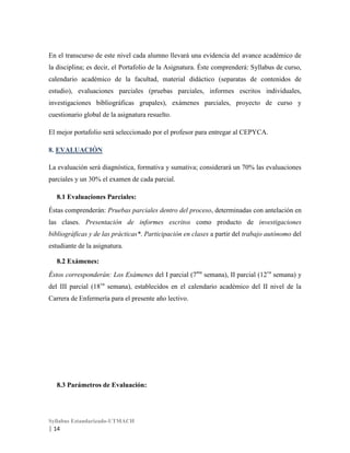 En el transcurso de este nivel cada alumno llevará una evidencia del avance académico de
la disciplina; es decir, el Portafolio de la Asignatura. Éste comprenderá: Syllabus de curso,
calendario académico de la facultad, material didáctico (separatas de contenidos de
estudio), evaluaciones parciales (pruebas parciales, informes escritos individuales,
investigaciones bibliográficas grupales), exámenes parciales, proyecto de curso y
cuestionario global de la asignatura resuelto.
El mejor portafolio será seleccionado por el profesor para entregar al CEPYCA.
8. EVALUACIÓN
La evaluación será diagnóstica, formativa y sumativa; considerará un 70% las evaluaciones
parciales y un 30% el examen de cada parcial.
8.1 Evaluaciones Parciales:
Éstas comprenderán: Pruebas parciales dentro del proceso, determinadas con antelación en
las clases. Presentación de informes escritos como producto de investigaciones
bibliográficas y de las prácticas*. Participación en clases a partir del trabajo autónomo del
estudiante de la asignatura.
8.2 Exámenes:
Éstos corresponderán: Los Exámenes del I parcial (7ma semana), II parcial (12va semana) y
del III parcial (18va semana), establecidos en el calendario académico del II nivel de la
Carrera de Enfermería para el presente año lectivo.

8.3 Parámetros de Evaluación:

Syllabus Estandarizado-UTMACH

| 14

 
