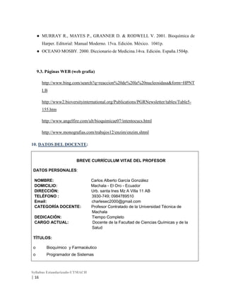 ● MURRAY R., MAYES P., GRANNER D. & RODWELL V. 2001. Bioquímica de
Harper. Editorial: Manual Moderno. 15va. Edición. México. 1041p.
● OCEANO MOSBY. 2000. Diccionario de Medicina.14va. Edición. España.1504p.

9.3. Páginas WEB (web grafía)
http://www.bing.com/search?q=reaccion%20de%20la%20nucleosidasa&form=HPNT
LB
http://www2.bioversityinternational.org/Publications/PGRNewsletter/tables/Table5155.htm
http://www.angelfire.com/ult/bioquimicae07/intentocucs.html
http://www.monografias.com/trabajos12/enzim/enzim.shtml
10. DATOS DEL DOCENTE:

BREVE CURRÍCULUM VITAE DEL PROFESOR
DATOS PERSONALES:
NOMBRE:
DOMICILIO:
DIRECCIÓN:
TELÉFONO :
Email:
CATEGORÍA DOCENTE:
DEDICACIÓN:
CARGO ACTUAL:

Carlos Alberto García González
Machala - El Oro - Ecuador
Urb. santa Ines Mz A Villa 11 AB
3930-749; 0984789510
charlesec2000@gmail.com
Profesor Contratado de la Universidad Técnica de
Machala
Tiempo Completo
Docente de la Facultad de Ciencias Químicas y de la
Salud

TÍTULOS:
o

Bioquímico y Farmacéutico

o

Programador de Sistemas

Syllabus Estandarizado-UTMACH

| 16

 