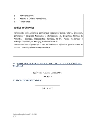 o

Profesionalización

o

Maestría en Química Farmacéutica.

o

Cursos varios

CURSOS Y SEMINARIOS
Participación como asistente a Conferencias Nacionales; Cursos, Talleres, Simposium,
Seminarios y Congresos Nacionales e Internacionales de, Bioquímica, Química de
Alimentos, Toxicología, Bioestadistica, Farmacia, NTICS, Plantas medicinales y
fitoterapia, Biotecnología, Manejo y Uso del Internet EXEL.
Participación como expositor en el ciclo de conferencias organizado por la Facultad de
Ciencias Químicas y de la Salud de la UTMACH

11. FIRMA DEL DOCENTE RESPONSABLE DE LA ELABORACIÓN DEL
SYLLABUS
_______________________
BQF. Carlos A. García González MsC.
DOCENTE
12. FECHA DE PRESENTACION:
__________________________
(14/ 10/ 2013)

Syllabus Estandarizado-UTMACH

| 17

 