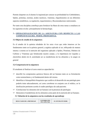 Permite despertar en el alumno la inquietud por conocer en profundidad los Carbohidratos,
lípidos, proteínas, enzimas, ácidos nucleicos, vitaminas, oligoelementos en sus diferentes
aspectos metabólicos, su regulación, requerimientos y Recomendaciones nutricionales.
Por tanto esta disciplina contribuye para fortalecer las Bases de otras ramas a estudiarse en
los siguientes niveles principalmente la farmacología.
3.- OPERACIONALIZACION DE LA ASIGNATURA CON RESPECTO A LAS
COMPETENCIAS DEL PERFIL PROFESIONAL
3.1 Objeto de estudio de la asignatura
Es el estudio de la química alrededor de los seres vivos que están inmersos en los
fundamentos tanto en la química general y orgánica aplicado al ser, influyendo de manera
interna o externa en la nutrición del organismo aplicado a lípidos, Proteínas, Hidratos de
Carbono y Vitaminas que fortalecerán nuestro cuerpo, y la importancia de Líquidos y
electrolitos dentro de él, asimilando así su metabolismo de los alimentos y la sangre en
general
3.2 Competencia de la asignatura
El estudiante al finalizar el curso estará en capacidad de:
☞ describir los componentes químicos básicos del ser humano tanto en su formulación
como nomenclatura y rol fundamental dentro del mismo.
☞ Identificar el desequilibrio bioquímico que conlleva al desarrollo de una patología para
poderla tratar adecuadamente, así como corroborar en conjunto con el médico, en la
dosificación pertinente acorde al cuadro patológico de cada paciente.
☞ Correlacionar los elementos del ser humano con la presencia de patologías
☞ Demostrar el metabolismo de los alimentos como parte de la nutrición del ser humano.
3.3 Relación de la asignatura con los resultados de aprendizaje
RESULTADOS DEL APRENDIZAJE

Syllabus Estandarizado-UTMACH

|2

CONTRIBUCIÓN
(alta, media, baja)

EL ESTUDIANTE DEBE:

 