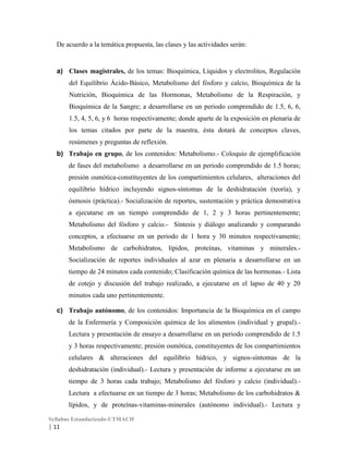 De acuerdo a la temática propuesta, las clases y las actividades serán:

a) Clases magistrales, de los temas: Bioquímica, Líquidos y electrolitos, Regulación
del Equilibrio Ácido-Básico, Metabolismo del fósforo y calcio, Bioquímica de la
Nutrición, Bioquímica de las Hormonas, Metabolismo de la Respiración, y
Bioquímica de la Sangre; a desarrollarse en un periodo comprendido de 1.5, 6, 6,
1.5, 4, 5, 6, y 6 horas respectivamente; donde aparte de la exposición en plenaria de
los temas citados por parte de la maestra, ésta dotará de conceptos claves,
resúmenes y preguntas de reflexión.
b) Trabajo en grupo, de los contenidos: Metabolismo.- Coloquio de ejemplificación
de fases del metabolismo a desarrollarse en un periodo comprendido de 1.5 horas;
presión osmótica-constituyentes de los compartimientos celulares, alteraciones del
equilibrio hídrico incluyendo signos-síntomas de la deshidratación (teoría), y
ósmosis (práctica).- Socialización de reportes, sustentación y práctica demostrativa
a ejecutarse en un tiempo comprendido de 1, 2 y 3 horas pertinentemente;
Metabolismo del fósforo y calcio.- Síntesis y diálogo analizando y comparando
conceptos, a efectuarse en un periodo de 1 hora y 30 minutos respectivamente;
Metabolismo de carbohidratos, lípidos, proteínas, vitaminas y minerales.Socialización de reportes individuales al azar en plenaria a desarrollarse en un
tiempo de 24 minutos cada contenido; Clasificación química de las hormonas.- Lista
de cotejo y discusión del trabajo realizado, a ejecutarse en el lapso de 40 y 20
minutos cada uno pertinentemente.
c) Trabajo autónomo, de los contenidos: Importancia de la Bioquímica en el campo
de la Enfermería y Composición química de los alimentos (individual y grupal).Lectura y presentación de ensayo a desarrollarse en un periodo comprendido de 1.5
y 3 horas respectivamente; presión osmótica, constituyentes de los compartimientos
celulares & alteraciones del equilibrio hídrico, y signos-síntomas de la
deshidratación (individual).- Lectura y presentación de informe a ejecutarse en un
tiempo de 3 horas cada trabajo; Metabolismo del fósforo y calcio (individual).Lectura a efectuarse en un tiempo de 3 horas; Metabolismo de los carbohidratos &
lípidos, y de proteínas-vitaminas-minerales (autónomo individual).- Lectura y
Syllabus Estandarizado-UTMACH

| 11

 