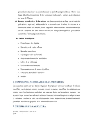 presentación de ensayo a desarrollarse en un periodo comprendido de 3 horas cada
tarea; Clasificación química de las hormonas (individual).- Lectura a ejecutarse en
un lapso de 3 horas.
d) Formas organizativas de las clases, los alumnos asistirán a clase con el material
guía (libro: separatas) adelantando la lectura del tema de clase de acuerdo a la
instrucción previa del docente, sobre los puntos sobresalientes o trascendentales que
se van a exponer. De estos análisis saldrán los trabajos bibliográficos que deberán
desarrollar y entregar posteriormente.
e) Medios tecnológicos:
●

Pizarrón para tiza líquida

●

Marcadores de varios colores

●

Borrador para pizarra

●

Equipo proyector multimedia

●

Diapositivas de material académico

●

Libros de la biblioteca

●

Revistas físicas científicas

●

Recortes de prensa de temas científicos

●

Fotocopias de material científico

●

Internet

6.- COMPONENTE INVESTIGATIVO DE LA ASIGNATURA:
La asignatura realiza un tipo de investigación descriptiva y aplicada basada en el método
científico, puesto que en primera instancia permite predecir e identificar las relaciones que
existen entre los fenómenos químicos que ocurren dentro del organismo humano y en
segundo lugar porque busca la aplicación de los conocimientos bioquímicos adquiridos en
la carrera de Enfermería. Para ello utiliza medios como la observación, el análisis-síntesis,
y reportes individuales-grupales de la información analizada.
7. PORTAFOLIO DE LA ASIGNATURA
Syllabus Estandarizado-UTMACH

| 12

 