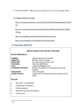 ● OCEANO MOSBY. 2000. Diccionario de Medicina.14va. Edición. España.1504p.

9.3. Páginas WEB (web grafía)
http://www.bing.com/search?q=reaccion%20de%20la%20nucleosidasa&form=HPNT
LB
http://www2.bioversityinternational.org/Publications/PGRNewsletter/tables/Table5155.htm
http://www.angelfire.com/ult/bioquimicae07/intentocucs.html
http://www.monografias.com/trabajos12/enzim/enzim.shtml
10. DATOS DEL DOCENTE:

BREVE CURRÍCULUM VITAE DEL PROFESOR
DATOS PERSONALES:
NOMBRE:
DOMICILIO:
DIRECCIÓN:
TELÉFONO :
Email:
CATEGORÍA DOCENTE:
DEDICACIÓN:
CARGO ACTUAL:

Carlos Alberto García González
Machala - El Oro - Ecuador
Urb. santa Ines Mz A Villa 11 AB
3930-749; 0984789510
charlesec2000@gmail.com
Profesor Contratado de la Universidad Técnica de
Machala
Tiempo Completo
Docente de la Facultad de Ciencias Químicas y de la
Salud

TÍTULOS:
o

Bioquímico y Farmacéutico

o

Programador de Sistemas

o

Profesionalización

o

Maestría en Química Farmacéutica.

o

Cursos varios

Syllabus Estandarizado-UTMACH

| 15

 