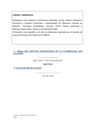 CURSOS Y SEMINARIOS
Participación como asistente a Conferencias Nacionales; Cursos, Talleres, Simposium,
Seminarios y Congresos Nacionales e Internacionales de, Bioquímica, Química de
Alimentos, Toxicología, Bioestadistica, Farmacia, NTICS, Plantas medicinales y
fitoterapia, Biotecnología, Manejo y Uso del Internet EXEL.
Participación como expositor en el ciclo de conferencias organizado por la Facultad de
Ciencias Químicas y de la Salud de la UTMACH

11. FIRMA DEL DOCENTE RESPONSABLE DE LA ELABORACIÓN DEL
SYLLABUS
_______________________
BQF. Carlos A. García González MsC.
DOCENTE
12. FECHA DE PRESENTACION:
__________________________
(14/ 10/ 2013)

Syllabus Estandarizado-UTMACH

| 16

 