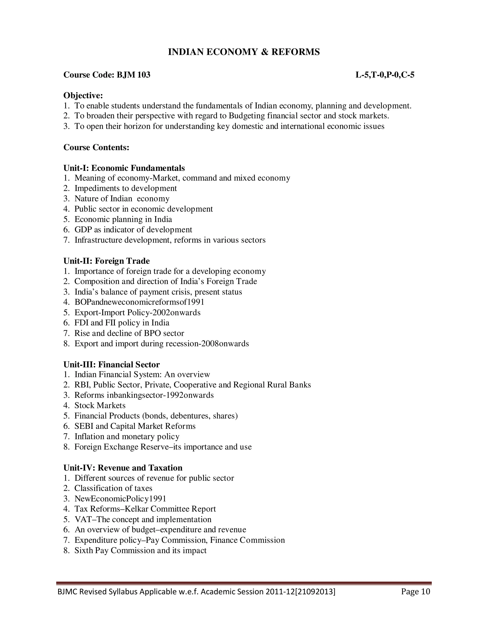 BJMC Revised Syllabus Applicable w.e.f. Academic Session 2011-12[21092013] Page 10
INDIAN ECONOMY & REFORMS
Course Code: BJM 103 L-5,T-0,P-0,C-5
Objective:
1. To enable students understand the fundamentals of Indian economy, planning and development.
2. To broaden their perspective with regard to Budgeting financial sector and stock markets.
3. To open their horizon for understanding key domestic and international economic issues
Course Contents:
Unit-I: Economic Fundamentals
1. Meaning of economy-Market, command and mixed economy
2. Impediments to development
3. Nature of Indian economy
4. Public sector in economic development
5. Economic planning in India
6. GDP as indicator of development
7. Infrastructure development, reforms in various sectors
Unit-II: Foreign Trade
1. Importance of foreign trade for a developing economy
2. Composition and direction of India’s Foreign Trade
3. India’s balance of payment crisis, present status
4. BOPandneweconomicreformsof1991
5. Export-Import Policy-2002onwards
6. FDI and FII policy in India
7. Rise and decline of BPO sector
8. Export and import during recession-2008onwards
Unit-III: Financial Sector
1. Indian Financial System: An overview
2. RBI, Public Sector, Private, Cooperative and Regional Rural Banks
3. Reforms inbankingsector-1992onwards
4. Stock Markets
5. Financial Products (bonds, debentures, shares)
6. SEBI and Capital Market Reforms
7. Inflation and monetary policy
8. Foreign Exchange Reserve–its importance and use
Unit-IV: Revenue and Taxation
1. Different sources of revenue for public sector
2. Classification of taxes
3. NewEconomicPolicy1991
4. Tax Reforms–Kelkar Committee Report
5. VAT–The concept and implementation
6. An overview of budget–expenditure and revenue
7. Expenditure policy–Pay Commission, Finance Commission
8. Sixth Pay Commission and its impact
 