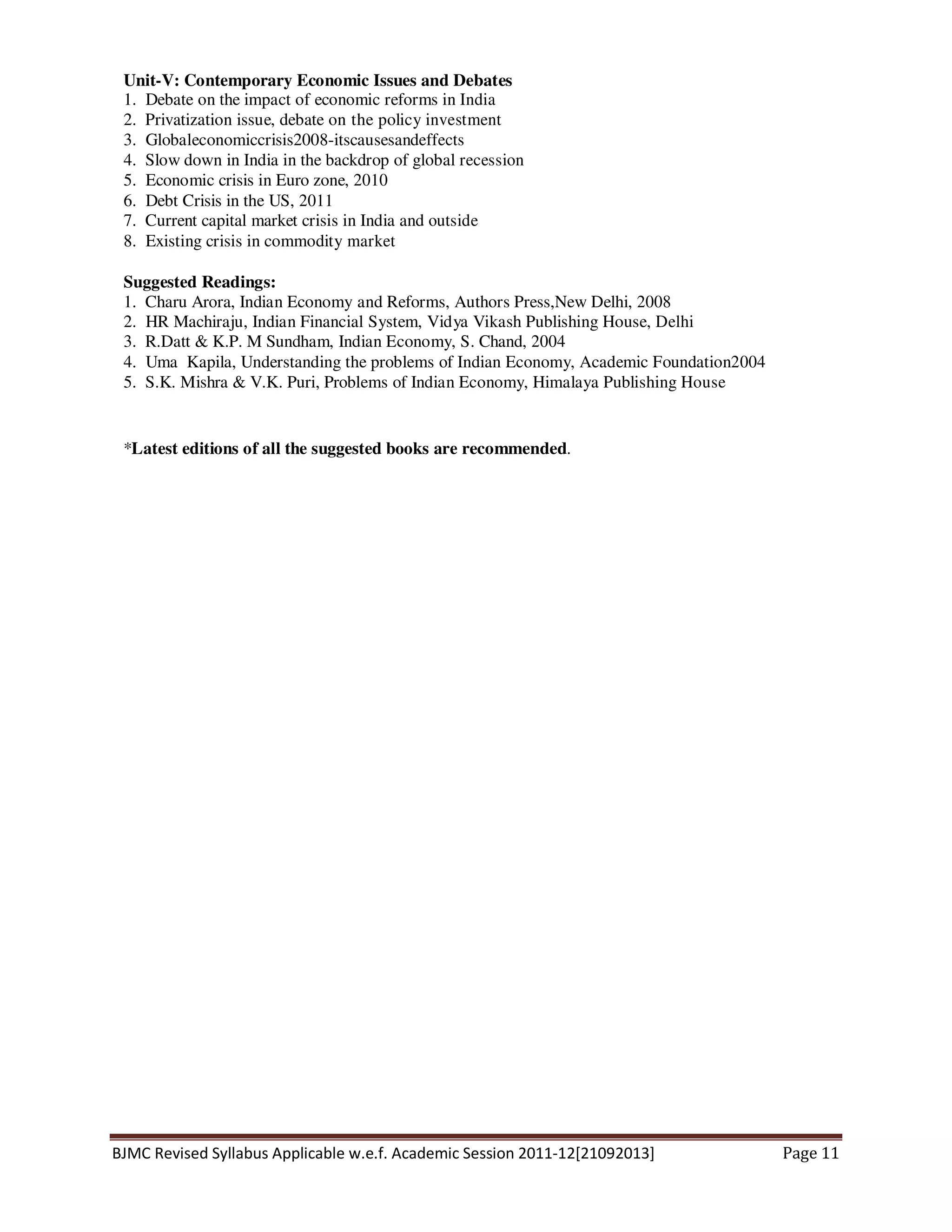 BJMC Revised Syllabus Applicable w.e.f. Academic Session 2011-12[21092013] Page 11
Unit-V: Contemporary Economic Issues and Debates
1. Debate on the impact of economic reforms in India
2. Privatization issue, debate on the policy investment
3. Globaleconomiccrisis2008-itscausesandeffects
4. Slow down in India in the backdrop of global recession
5. Economic crisis in Euro zone, 2010
6. Debt Crisis in the US, 2011
7. Current capital market crisis in India and outside
8. Existing crisis in commodity market
Suggested Readings:
1. Charu Arora, Indian Economy and Reforms, Authors Press,New Delhi, 2008
2. HR Machiraju, Indian Financial System, Vidya Vikash Publishing House, Delhi
3. R.Datt & K.P. M Sundham, Indian Economy, S. Chand, 2004
4. Uma Kapila, Understanding the problems of Indian Economy, Academic Foundation2004
5. S.K. Mishra & V.K. Puri, Problems of Indian Economy, Himalaya Publishing House
*Latest editions of all the suggested books are recommended.
 