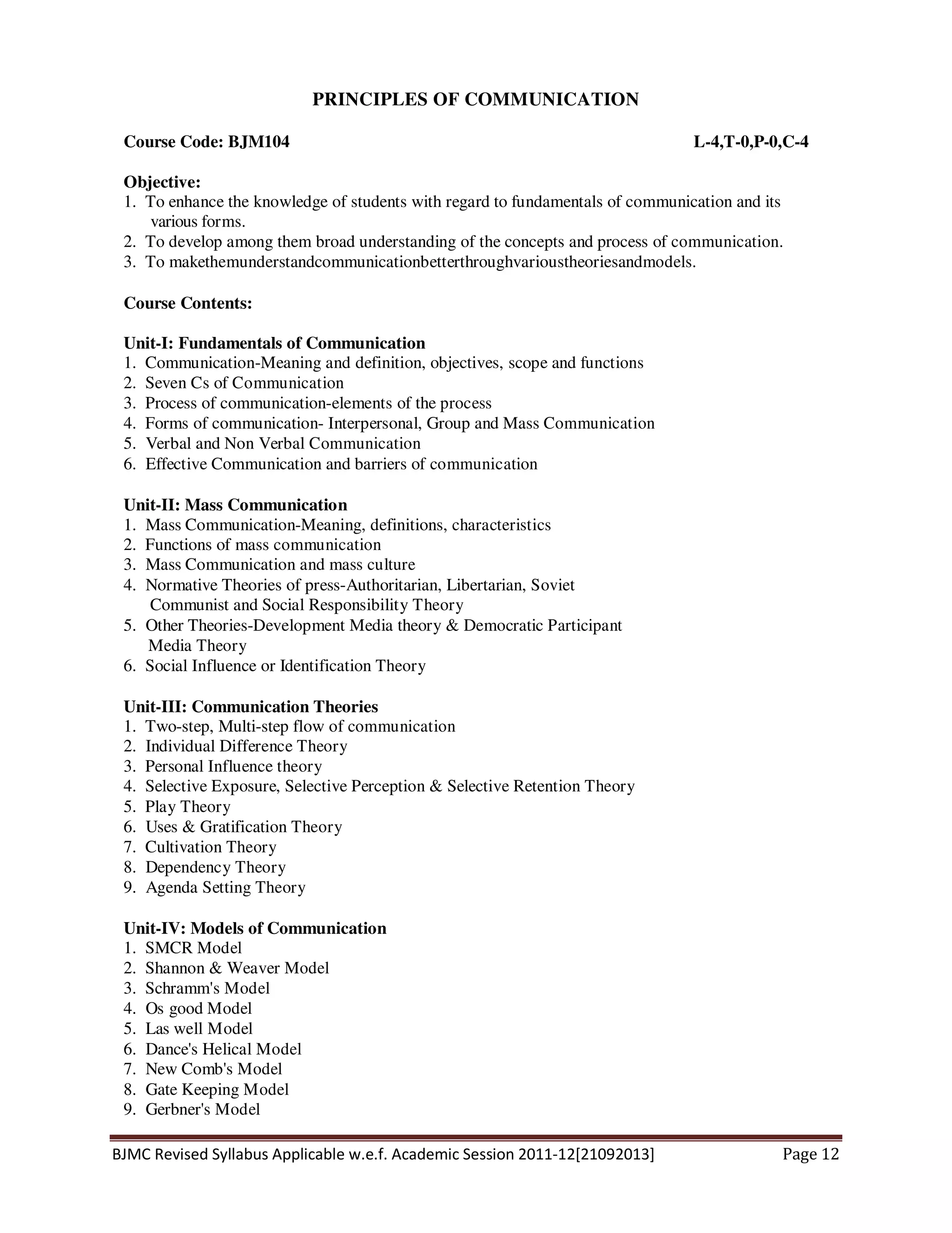 BJMC Revised Syllabus Applicable w.e.f. Academic Session 2011-12[21092013] Page 12
PRINCIPLES OF COMMUNICATION
Course Code: BJM104 L-4,T-0,P-0,C-4
Objective:
1. To enhance the knowledge of students with regard to fundamentals of communication and its
various forms.
2. To develop among them broad understanding of the concepts and process of communication.
3. To makethemunderstandcommunicationbetterthroughvarioustheoriesandmodels.
Course Contents:
Unit-I: Fundamentals of Communication
1. Communication-Meaning and definition, objectives, scope and functions
2. Seven Cs of Communication
3. Process of communication-elements of the process
4. Forms of communication- Interpersonal, Group and Mass Communication
5. Verbal and Non Verbal Communication
6. Effective Communication and barriers of communication
Unit-II: Mass Communication
1. Mass Communication-Meaning, definitions, characteristics
2. Functions of mass communication
3. Mass Communication and mass culture
4. Normative Theories of press-Authoritarian, Libertarian, Soviet
Communist and Social Responsibility Theory
5. Other Theories-Development Media theory & Democratic Participant
Media Theory
6. Social Influence or Identification Theory
Unit-III: Communication Theories
1. Two-step, Multi-step flow of communication
2. Individual Difference Theory
3. Personal Influence theory
4. Selective Exposure, Selective Perception & Selective Retention Theory
5. Play Theory
6. Uses & Gratification Theory
7. Cultivation Theory
8. Dependency Theory
9. Agenda Setting Theory
Unit-IV: Models of Communication
1. SMCR Model
2. Shannon & Weaver Model
3. Schramm's Model
4. Os good Model
5. Las well Model
6. Dance's Helical Model
7. New Comb's Model
8. Gate Keeping Model
9. Gerbner's Model
 