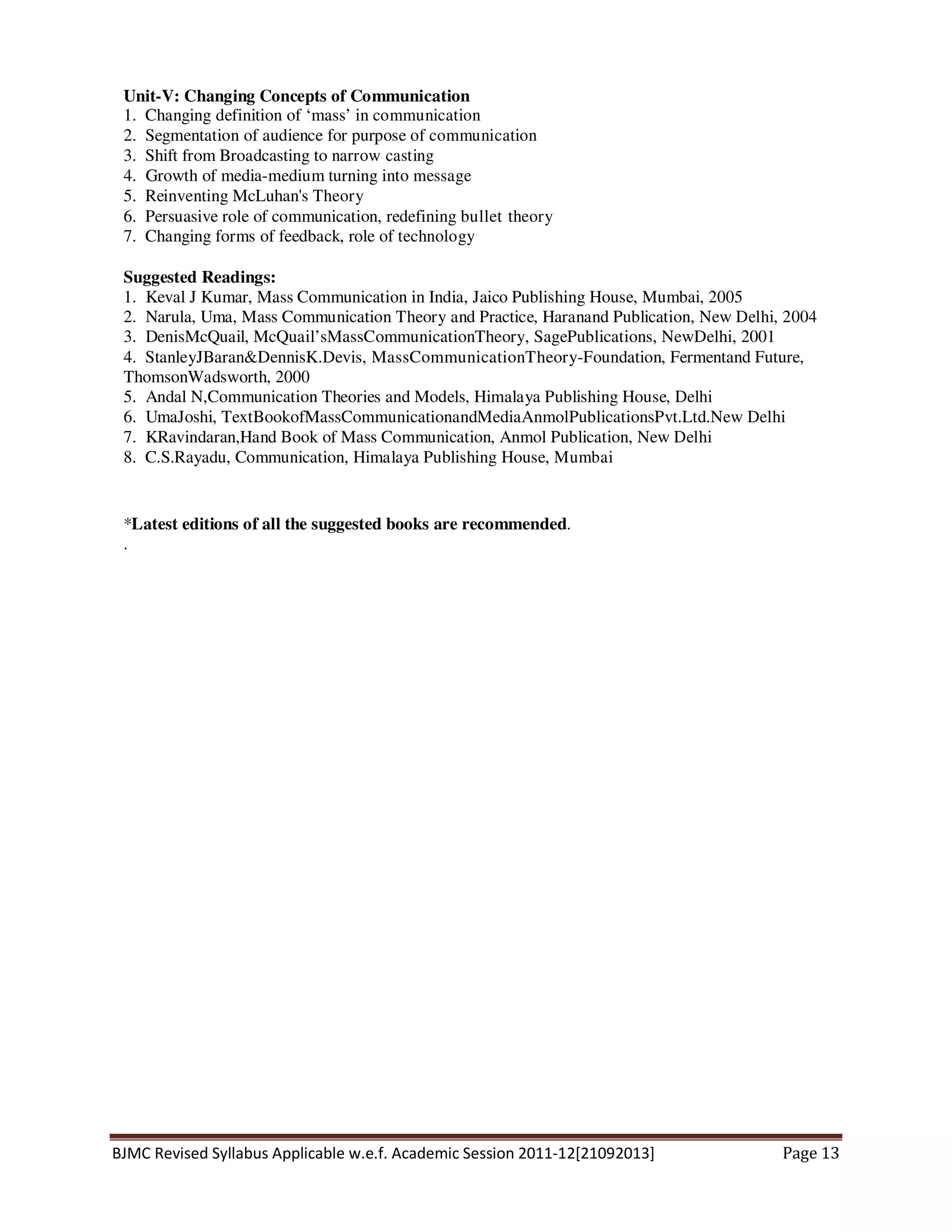 BJMC Revised Syllabus Applicable w.e.f. Academic Session 2011-12[21092013] Page 13
Unit-V: Changing Concepts of Communication
1. Changing definition of ‘mass’ in communication
2. Segmentation of audience for purpose of communication
3. Shift from Broadcasting to narrow casting
4. Growth of media-medium turning into message
5. Reinventing McLuhan's Theory
6. Persuasive role of communication, redefining bullet theory
7. Changing forms of feedback, role of technology
Suggested Readings:
1. Keval J Kumar, Mass Communication in India, Jaico Publishing House, Mumbai, 2005
2. Narula, Uma, Mass Communication Theory and Practice, Haranand Publication, New Delhi, 2004
3. DenisMcQuail, McQuail’sMassCommunicationTheory, SagePublications, NewDelhi, 2001
4. StanleyJBaran&DennisK.Devis, MassCommunicationTheory-Foundation, Fermentand Future,
ThomsonWadsworth, 2000
5. Andal N,Communication Theories and Models, Himalaya Publishing House, Delhi
6. UmaJoshi, TextBookofMassCommunicationandMediaAnmolPublicationsPvt.Ltd.New Delhi
7. KRavindaran,Hand Book of Mass Communication, Anmol Publication, New Delhi
8. C.S.Rayadu, Communication, Himalaya Publishing House, Mumbai
*Latest editions of all the suggested books are recommended.
.
 