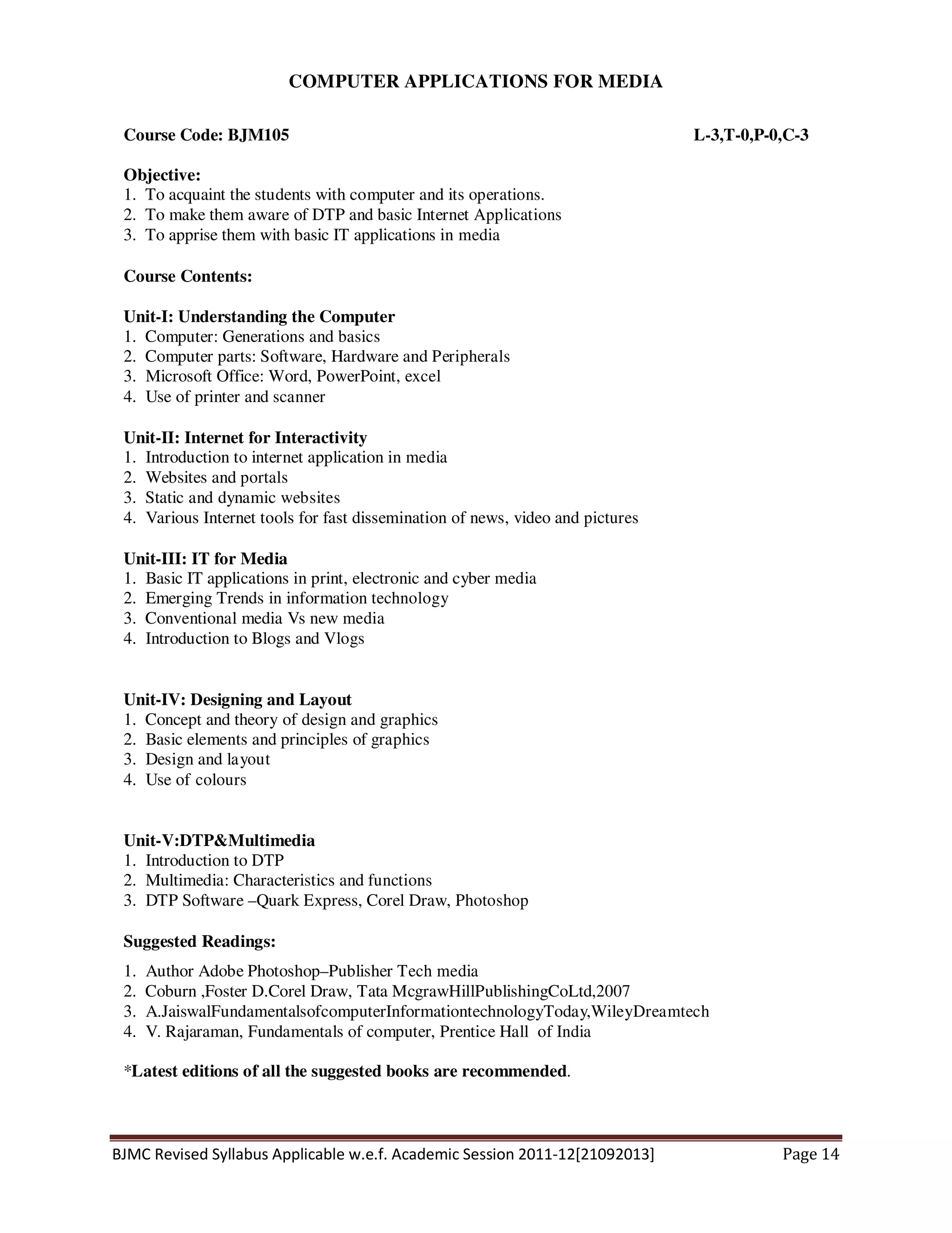 BJMC Revised Syllabus Applicable w.e.f. Academic Session 2011-12[21092013] Page 14
COMPUTER APPLICATIONS FOR MEDIA
Course Code: BJM105 L-3,T-0,P-0,C-3
Objective:
1. To acquaint the students with computer and its operations.
2. To make them aware of DTP and basic Internet Applications
3. To apprise them with basic IT applications in media
Course Contents:
Unit-I: Understanding the Computer
1. Computer: Generations and basics
2. Computer parts: Software, Hardware and Peripherals
3. Microsoft Office: Word, PowerPoint, excel
4. Use of printer and scanner
Unit-II: Internet for Interactivity
1. Introduction to internet application in media
2. Websites and portals
3. Static and dynamic websites
4. Various Internet tools for fast dissemination of news, video and pictures
Unit-III: IT for Media
1. Basic IT applications in print, electronic and cyber media
2. Emerging Trends in information technology
3. Conventional media Vs new media
4. Introduction to Blogs and Vlogs
Unit-IV: Designing and Layout
1. Concept and theory of design and graphics
2. Basic elements and principles of graphics
3. Design and layout
4. Use of colours
Unit-V:DTP&Multimedia
1. Introduction to DTP
2. Multimedia: Characteristics and functions
3. DTP Software –Quark Express, Corel Draw, Photoshop
Suggested Readings:
1. Author Adobe Photoshop–Publisher Tech media
2. Coburn ,Foster D.Corel Draw, Tata McgrawHillPublishingCoLtd,2007
3. A.JaiswalFundamentalsofcomputerInformationtechnologyToday,WileyDreamtech
4. V. Rajaraman, Fundamentals of computer, Prentice Hall of India
*Latest editions of all the suggested books are recommended.
 