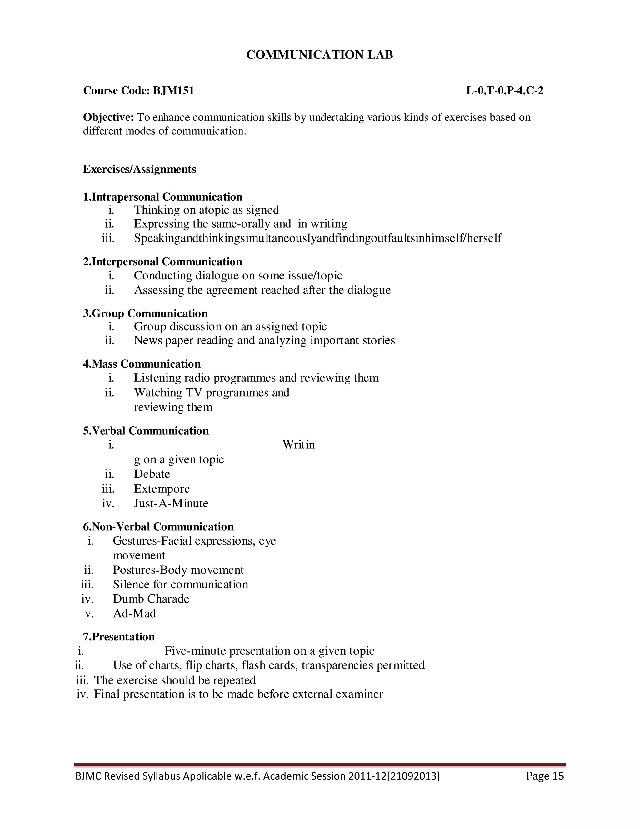 BJMC Revised Syllabus Applicable w.e.f. Academic Session 2011-12[21092013] Page 15
COMMUNICATION LAB
Course Code: BJM151 L-0,T-0,P-4,C-2
Objective: To enhance communication skills by undertaking various kinds of exercises based on
different modes of communication.
Exercises/Assignments
1.Intrapersonal Communication
i. Thinking on atopic as signed
ii. Expressing the same-orally and in writing
iii. Speakingandthinkingsimultaneouslyandfindingoutfaultsinhimself/herself
2.Interpersonal Communication
i. Conducting dialogue on some issue/topic
ii. Assessing the agreement reached after the dialogue
3.Group Communication
i. Group discussion on an assigned topic
ii. News paper reading and analyzing important stories
4.Mass Communication
i. Listening radio programmes and reviewing them
ii. Watching TV programmes and
reviewing them
5.Verbal Communication
i. Writin
g on a given topic
ii. Debate
iii. Extempore
iv. Just-A-Minute
6.Non-Verbal Communication
i. Gestures-Facial expressions, eye
movement
ii. Postures-Body movement
iii. Silence for communication
iv. Dumb Charade
v. Ad-Mad
7.Presentation
i. Five-minute presentation on a given topic
ii. Use of charts, flip charts, flash cards, transparencies permitted
iii. The exercise should be repeated
iv. Final presentation is to be made before external examiner
 