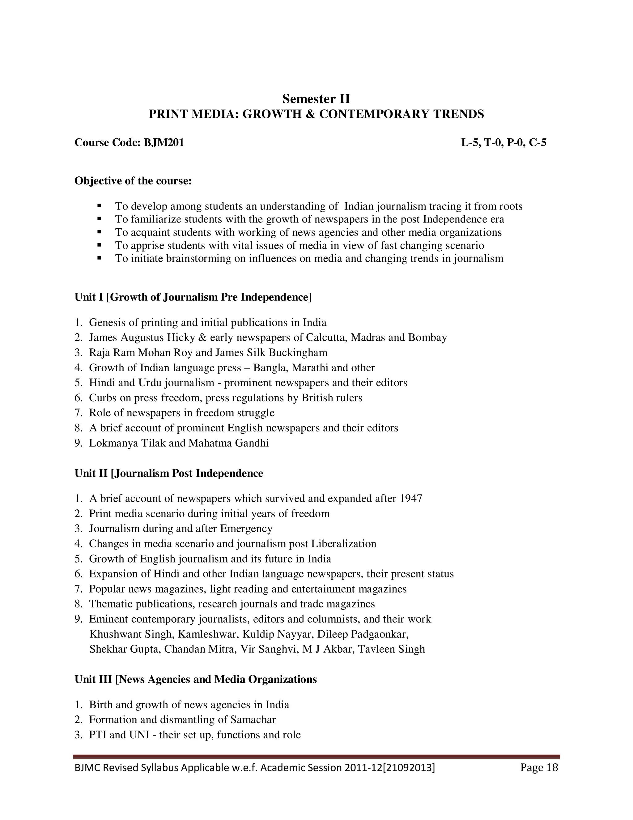 BJMC Revised Syllabus Applicable w.e.f. Academic Session 2011-12[21092013] Page 18
Semester II
PRINT MEDIA: GROWTH & CONTEMPORARY TRENDS
Course Code: BJM201 L-5, T-0, P-0, C-5
Objective of the course:
To develop among students an understanding of Indian journalism tracing it from roots
To familiarize students with the growth of newspapers in the post Independence era
To acquaint students with working of news agencies and other media organizations
To apprise students with vital issues of media in view of fast changing scenario
To initiate brainstorming on influences on media and changing trends in journalism
Unit I [Growth of Journalism Pre Independence]
1. Genesis of printing and initial publications in India
2. James Augustus Hicky & early newspapers of Calcutta, Madras and Bombay
3. Raja Ram Mohan Roy and James Silk Buckingham
4. Growth of Indian language press – Bangla, Marathi and other
5. Hindi and Urdu journalism - prominent newspapers and their editors
6. Curbs on press freedom, press regulations by British rulers
7. Role of newspapers in freedom struggle
8. A brief account of prominent English newspapers and their editors
9. Lokmanya Tilak and Mahatma Gandhi
Unit II [Journalism Post Independence
1. A brief account of newspapers which survived and expanded after 1947
2. Print media scenario during initial years of freedom
3. Journalism during and after Emergency
4. Changes in media scenario and journalism post Liberalization
5. Growth of English journalism and its future in India
6. Expansion of Hindi and other Indian language newspapers, their present status
7. Popular news magazines, light reading and entertainment magazines
8. Thematic publications, research journals and trade magazines
9. Eminent contemporary journalists, editors and columnists, and their work
Khushwant Singh, Kamleshwar, Kuldip Nayyar, Dileep Padgaonkar,
Shekhar Gupta, Chandan Mitra, Vir Sanghvi, M J Akbar, Tavleen Singh
Unit III [News Agencies and Media Organizations
1. Birth and growth of news agencies in India
2. Formation and dismantling of Samachar
3. PTI and UNI - their set up, functions and role
 