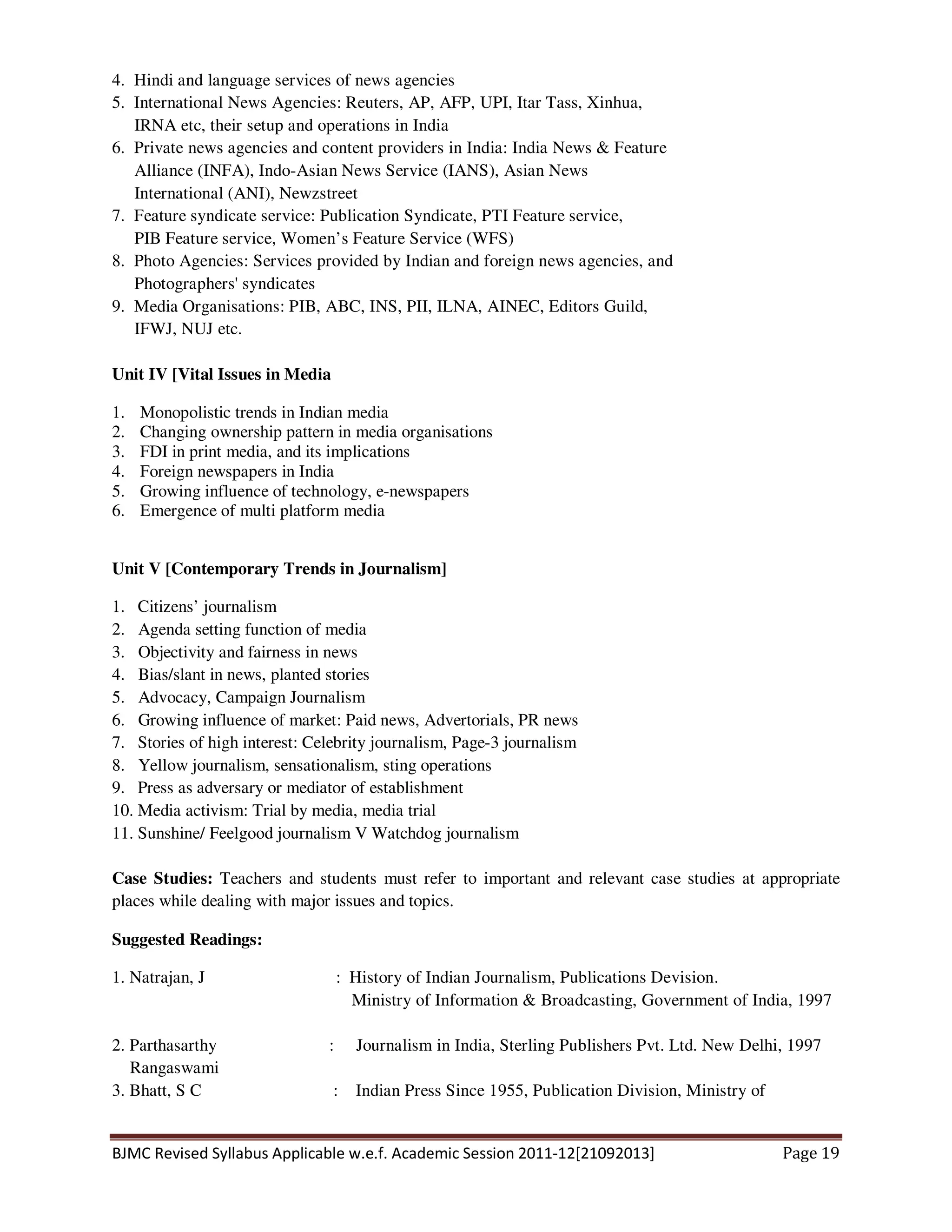 BJMC Revised Syllabus Applicable w.e.f. Academic Session 2011-12[21092013] Page 19
4. Hindi and language services of news agencies
5. International News Agencies: Reuters, AP, AFP, UPI, Itar Tass, Xinhua,
IRNA etc, their setup and operations in India
6. Private news agencies and content providers in India: India News & Feature
Alliance (INFA), Indo-Asian News Service (IANS), Asian News
International (ANI), Newzstreet
7. Feature syndicate service: Publication Syndicate, PTI Feature service,
PIB Feature service, Women’s Feature Service (WFS)
8. Photo Agencies: Services provided by Indian and foreign news agencies, and
Photographers' syndicates
9. Media Organisations: PIB, ABC, INS, PII, ILNA, AINEC, Editors Guild,
IFWJ, NUJ etc.
Unit IV [Vital Issues in Media
1. Monopolistic trends in Indian media
2. Changing ownership pattern in media organisations
3. FDI in print media, and its implications
4. Foreign newspapers in India
5. Growing influence of technology, e-newspapers
6. Emergence of multi platform media
Unit V [Contemporary Trends in Journalism]
1. Citizens’ journalism
2. Agenda setting function of media
3. Objectivity and fairness in news
4. Bias/slant in news, planted stories
5. Advocacy, Campaign Journalism
6. Growing influence of market: Paid news, Advertorials, PR news
7. Stories of high interest: Celebrity journalism, Page-3 journalism
8. Yellow journalism, sensationalism, sting operations
9. Press as adversary or mediator of establishment
10. Media activism: Trial by media, media trial
11. Sunshine/ Feelgood journalism V Watchdog journalism
Case Studies: Teachers and students must refer to important and relevant case studies at appropriate
places while dealing with major issues and topics.
Suggested Readings:
1. Natrajan, J : History of Indian Journalism, Publications Devision.
Ministry of Information & Broadcasting, Government of India, 1997
2. Parthasarthy : Journalism in India, Sterling Publishers Pvt. Ltd. New Delhi, 1997
Rangaswami
3. Bhatt, S C : Indian Press Since 1955, Publication Division, Ministry of
 