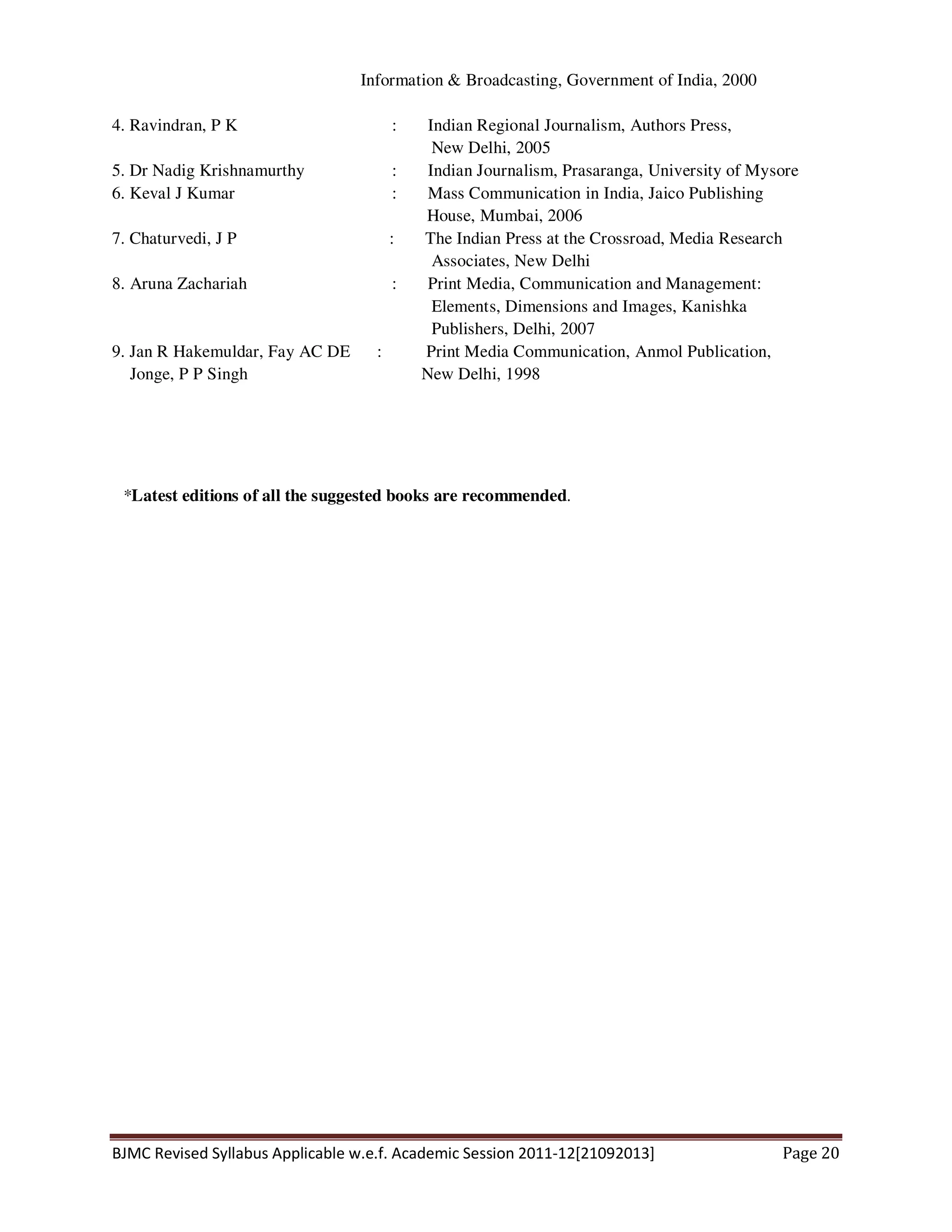 BJMC Revised Syllabus Applicable w.e.f. Academic Session 2011-12[21092013] Page 20
Information & Broadcasting, Government of India, 2000
4. Ravindran, P K : Indian Regional Journalism, Authors Press,
New Delhi, 2005
5. Dr Nadig Krishnamurthy : Indian Journalism, Prasaranga, University of Mysore
6. Keval J Kumar : Mass Communication in India, Jaico Publishing
House, Mumbai, 2006
7. Chaturvedi, J P : The Indian Press at the Crossroad, Media Research
Associates, New Delhi
8. Aruna Zachariah : Print Media, Communication and Management:
Elements, Dimensions and Images, Kanishka
Publishers, Delhi, 2007
9. Jan R Hakemuldar, Fay AC DE : Print Media Communication, Anmol Publication,
Jonge, P P Singh New Delhi, 1998
*Latest editions of all the suggested books are recommended.
 