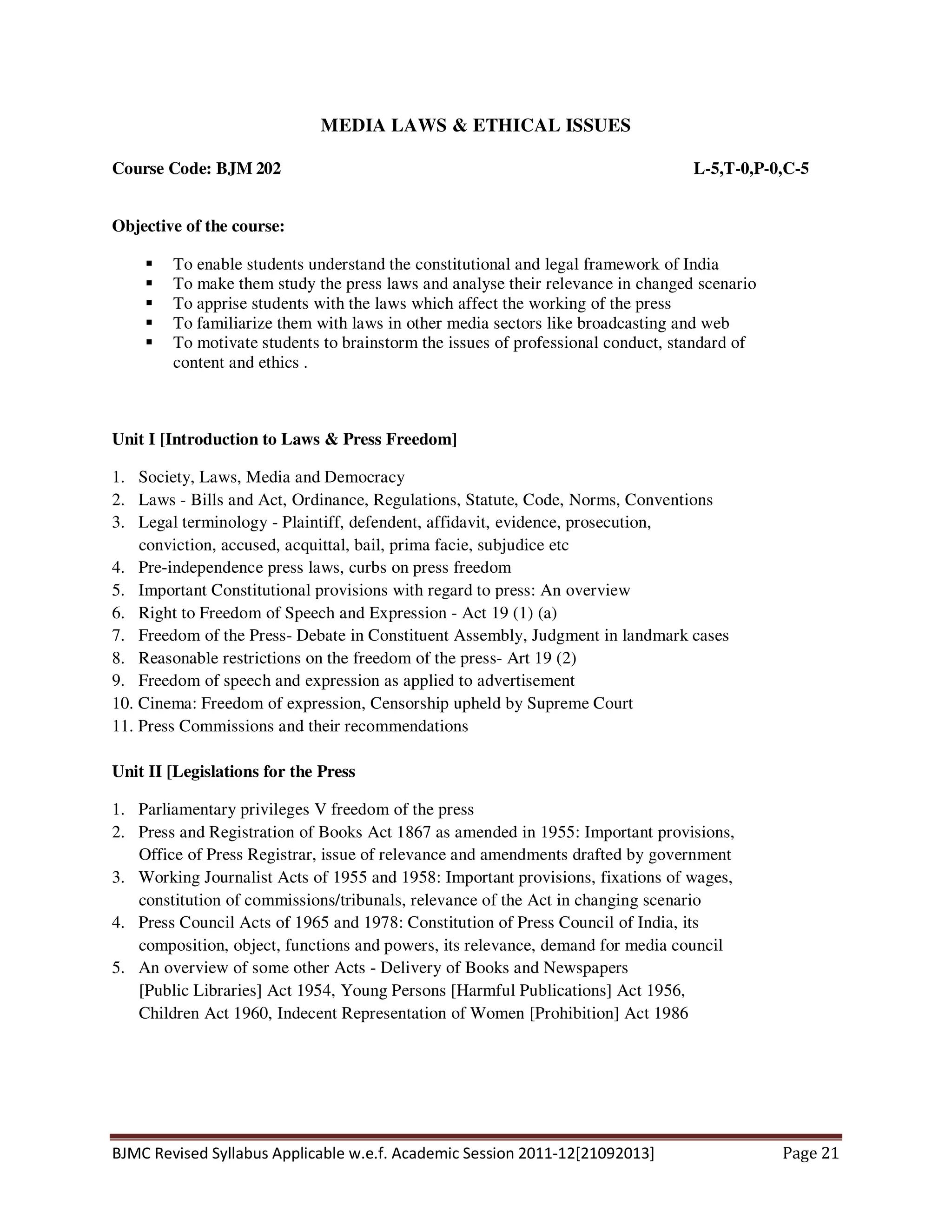 BJMC Revised Syllabus Applicable w.e.f. Academic Session 2011-12[21092013] Page 21
MEDIA LAWS & ETHICAL ISSUES
Course Code: BJM 202 L-5,T-0,P-0,C-5
Objective of the course:
To enable students understand the constitutional and legal framework of India
To make them study the press laws and analyse their relevance in changed scenario
To apprise students with the laws which affect the working of the press
To familiarize them with laws in other media sectors like broadcasting and web
To motivate students to brainstorm the issues of professional conduct, standard of
content and ethics .
Unit I [Introduction to Laws & Press Freedom]
1. Society, Laws, Media and Democracy
2. Laws - Bills and Act, Ordinance, Regulations, Statute, Code, Norms, Conventions
3. Legal terminology - Plaintiff, defendent, affidavit, evidence, prosecution,
conviction, accused, acquittal, bail, prima facie, subjudice etc
4. Pre-independence press laws, curbs on press freedom
5. Important Constitutional provisions with regard to press: An overview
6. Right to Freedom of Speech and Expression - Act 19 (1) (a)
7. Freedom of the Press- Debate in Constituent Assembly, Judgment in landmark cases
8. Reasonable restrictions on the freedom of the press- Art 19 (2)
9. Freedom of speech and expression as applied to advertisement
10. Cinema: Freedom of expression, Censorship upheld by Supreme Court
11. Press Commissions and their recommendations
Unit II [Legislations for the Press
1. Parliamentary privileges V freedom of the press
2. Press and Registration of Books Act 1867 as amended in 1955: Important provisions,
Office of Press Registrar, issue of relevance and amendments drafted by government
3. Working Journalist Acts of 1955 and 1958: Important provisions, fixations of wages,
constitution of commissions/tribunals, relevance of the Act in changing scenario
4. Press Council Acts of 1965 and 1978: Constitution of Press Council of India, its
composition, object, functions and powers, its relevance, demand for media council
5. An overview of some other Acts - Delivery of Books and Newspapers
[Public Libraries] Act 1954, Young Persons [Harmful Publications] Act 1956,
Children Act 1960, Indecent Representation of Women [Prohibition] Act 1986
 